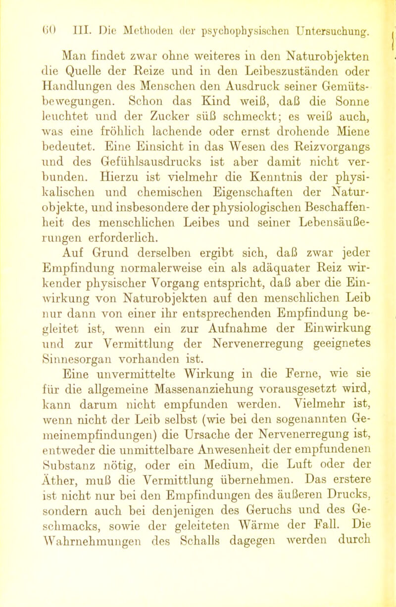 Man findet zwar ohne weiteres in den Naturobjekten die Quelle der Reize und in den Leibeszuständen oder Handlungen des Menschen den Ausdruck seiner Gemüts- bewegungen. Schon das Kind weiß, daß die Sonne leuchtet und der Zucker süß schmeckt; es weiß auch, was eine fröhlich lachende oder ernst drohende Miene bedeutet. Eine Einsicht in das Wesen des Reizvorgangs und des Gefühlsausdrucks ist aber damit nicht ver- bunden. Hierzu ist vielmehr die Kenntnis der physi- kalischen und chemischen Eigenschaften der Natur- objekte, und insbesondere der physiologischen Beschaffen- heit des menschlichen Leibes und seiner Lebensäuße- rungen erforderlich. Auf Grund derselben ergibt sich, daß zwar jeder Empfindung normalerweise ein als adäquater Reiz wir- kender physischer Vorgang entspricht, daß aber die Ein- wirkung von Naturobjekten auf den menschlichen Leib nur dann von einer ihr entsprechenden Empfindung be- gleitet ist, wenn ein zur Aufnahme der Einwirkung und zur Vermittlung der Nervenerregung geeignetes Sinnesorgan vorhanden ist. Eine unvermittelte Wirkung in die Ferne, wie sie für die allgemeine Massenanziehung vorausgesetzt wird, kann darum nicht empfunden werden. Vielmehr ist, wenn nicht der Leib selbst (wie bei den sogenannten Ge- meinempfindungen) die Ursache der Nervenerregung ist, entweder die unmittelbare Anwesenheit der empfundenen Substanz nötig, oder ein Medium, die Luft oder der Äther, muß die Vermittlung übernehmen. Das erstere ist nicht nur bei den Empfindungen des äußeren Drucks, sondern auch bei denjenigen des Geruchs und des Ge- schmacks, sowie der geleiteten Wärme der Fall. Die Wahrnehmungen des Schalls dagegen werden durch