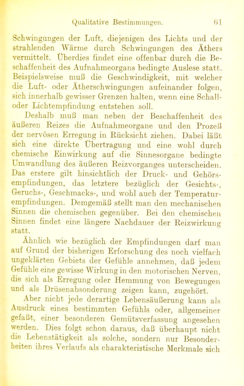 Schwingungen der Luft, diejenigen des Lichts und der strahlenden Wärme durch Schwingungen des Äthers vermittelt. Überdies findet eine offenbar durch die Be- schaffenheit des Aufnahmeorgans bedingte Auslese statt. Beispielsweise muß die Geschwindigkeit, mit welcher die Luft- oder Ätherschwingungen aufeinander folgen, sich innerhalb gewisser Grenzen halten, wenn eine Schall- oder Lichtempfindung entstehen soll. Deshalb muß man neben der Beschaffenheit des äußeren Reizes die Aufnahmeorgane und den Prozeß der nervösen Erregung in Rücksicht ziehen. Dabei läßt sich eine direkte Übertragung und eine wohl durch chemische Einwirkung auf die Sinnesorgane bedingte Umwandlung des äußeren Reizvorganges unterscheiden. Das erstere gilt hinsichtlich der Druck- und Gehörs- empfindungen, das letztere bezüglich der Gesichts-, Geruchs-, Geschmacks-, und wohl auch der Temperatur- empfindungen. Demgemäß stellt man den mechanischen Sinnen die chemischen gegenüber. Bei den chemischen Sinnen findet eine längere Nachdauer der Reizwirkung statt. Ähnlich wie bezüglich der Empfindungen darf man auf Grund der bisherigen Erforschung des noch vielfach ungeklärten Gebiets der Gefühle annehmen, daß jedem Gefühle eine gewisse Wirkung in den motorischen Nerven, die sich als Erregung oder Hemmung von Bewegungen und als Drüsenabsonderung zeigen kann, zugehört. Aber nicht jede derartige Lebensäußerung kann als Ausdruck eines bestimmten Gefühls oder, allgemeiner gefaßt, einer besonderen Gemütsverfassung angesehen werden. Dies folgt schon daraus, daß überhaupt nicht die Lebenstätigkeit als solche, sondern nur Besonder- heiten ihres Verlaufs als charakteristische Merkmale sich