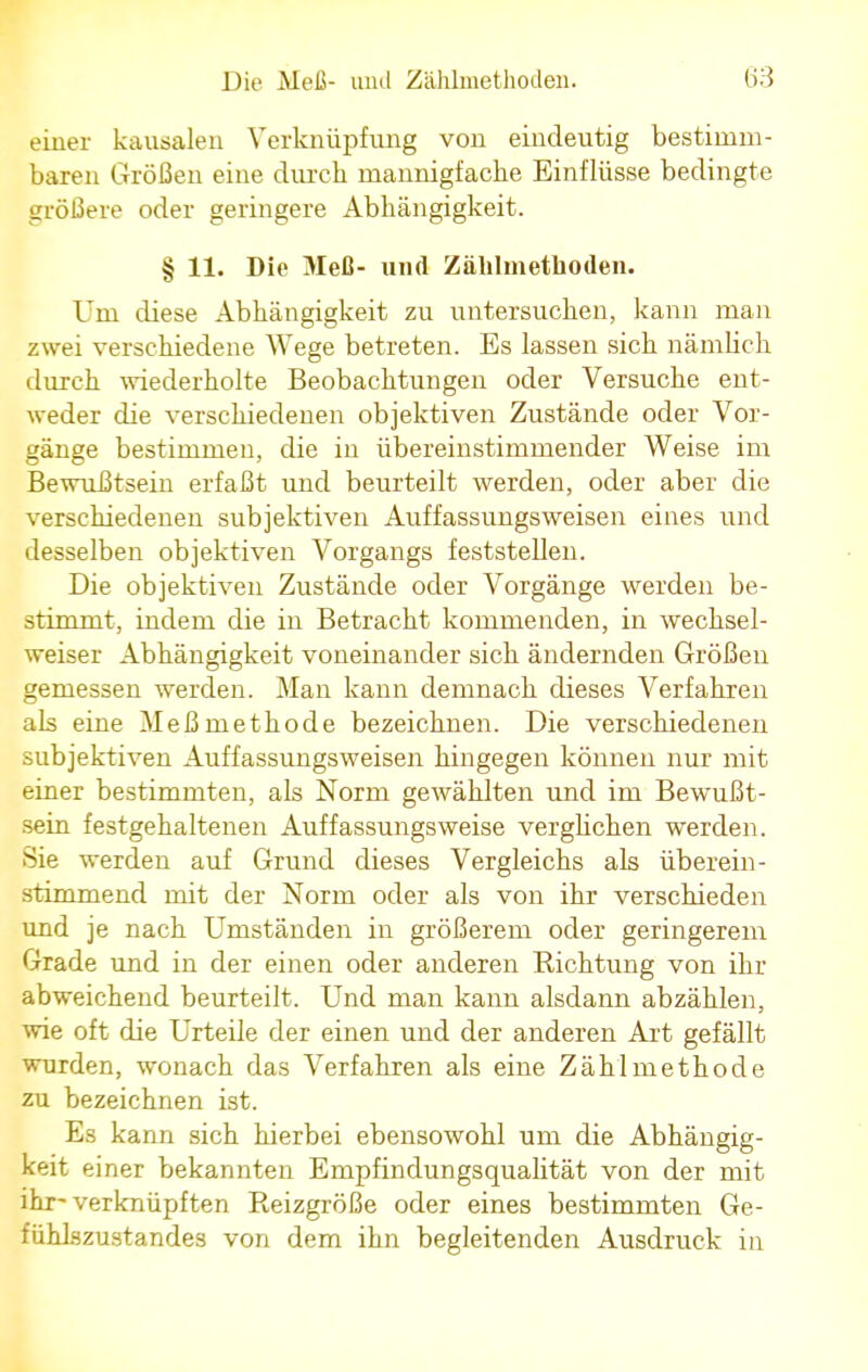 einer kausalen Verknüpfung von eindeutig bestimm- baren Größen eine durch mannigfache Einflüsse bedingte größere oder geringere Abhängigkeit. § 11. Die Meß- und Zählmethoden. Um diese Abhängigkeit zu untersuchen, kann man zwei verschiedene Wege betreten. Es lassen sich nämlich durch wiederholte Beobachtungen oder Versuche ent- weder die verschiedenen objektiven Zustände oder Vor- gänge bestimmen, die in übereinstimmender Weise im Bewußtsein erfaßt und beurteilt werden, oder aber die verschiedenen subjektiven Auffassungsweisen eines und desselben objektiven Vorgangs feststellen. Die objektiven Zustände oder Vorgänge werden be- stimmt, indem die in Betracht kommenden, in wechsel- weiser Abhängigkeit voneinander sich ändernden Größen gemessen werden. Man kann demnach dieses Verfahren als eine Meßmethode bezeichnen. Die verschiedenen subjektiven Auffassungsweisen hingegen können nur mit einer bestimmten, als Norm gewählten und im Bewußt- sein festgehaltenen Auffassungsweise verglichen werden. Sie werden auf Grund dieses Vergleichs als überein- stimmend mit der Norm oder als von ihr verschieden und je nach Umständen in größerem oder geringerem Grade und in der einen oder anderen Richtung von ihr abweichend beurteilt. Und man kann alsdann abzählen, wie oft die Urteile der einen und der anderen Art gefällt wurden, wonach das Verfahren als eine Zählmethode zu bezeichnen ist. Es kann sich hierbei ebensowohl um die Abhängig- keit einer bekannten Empfindungsqualität von der mit ihr-verknüpften Reizgröße oder eines bestimmten Ge- fühlszustandes von dem ihn begleitenden Ausdruck in