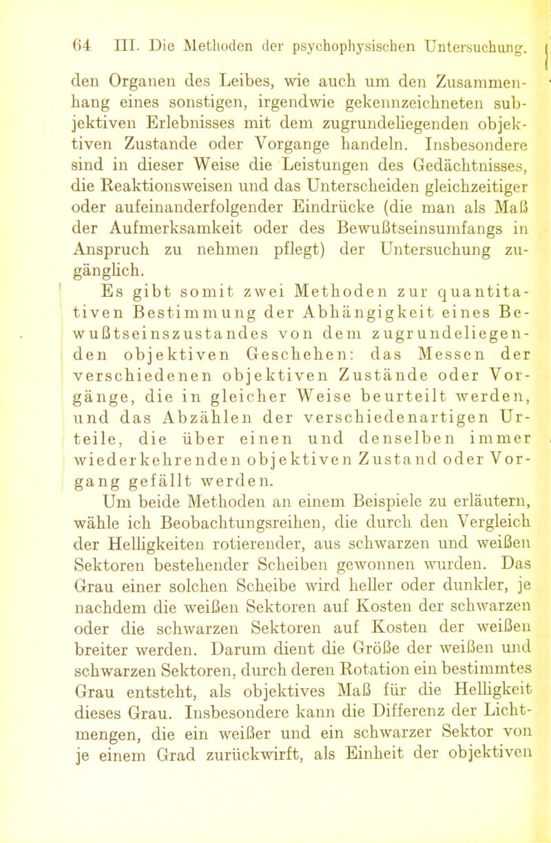 den Organen des Leibes, wie auch um den Zusammen- hang eines sonstigen, irgendwie gekennzeichneten sub- jektiven Erlebnisses mit dem zugrundehegenden objek- tiven Zustande oder Vorgange handeln. Insbesondere sind in dieser Weise die Leistungen des Gedächtnisses, die Eeaktionsweisen und das Unterscheiden gleichzeitiger oder aufeinanderfolgender Eindrücke (die man als Maß der Aufmerksamkeit oder des Bewußtseinsunifangs in Anspruch zu nehmen pflegt) der Untersuchung zu- gänglich. Es gibt somit zwei Methoden zur quantita- tiven Bestimmung der Abhängigkeit eines Be- wußtseinszustandes von dem zugrundeliegen- den objektiven Geschehen: das Messen der verschiedenen objektiven Zustände oder Vor- gänge, die in gleicher Weise beurteilt werden, und das Abzählen der verschiedenartigen Ur- teile, die über einen und denselben immer wiederkehrenden objektiven Zustand oder Vor- gang gefällt werden. Um beide Methoden an einem Beispiele zu erläutern, wähle ich Beobachtungsreihen, die durch den Vergleich der Helligkeiten rotierender, aus schwarzen und weißen Sektoren bestehender Scheiben gewonnen wurden. Das Grau einer solchen Scheibe wird heller oder dunkler, je nachdem die weißen Sektoren auf Kosten der schwarzen oder die schwarzen Sektoren auf Kosten der weißen breiter werden. Darum dient die Größe der weißen und schwarzen Sektoren, durch deren Kotation ein bestimmtes Grau entsteht, als objektives Maß für die Helligkeit dieses Grau. Insbesondere kann die Differenz der Licht- mengen, die ein weißer und ein schwarzer Sektor von je einem Grad zurückwirft, als Einheit der objektiven