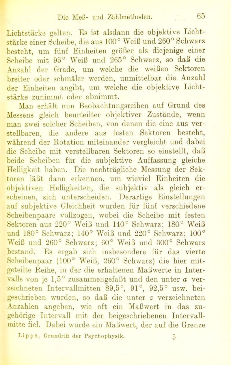 Lichtstärke gelten. Es ist alsdann die objektive Licht- stärke einer Scheibe, die ans 100° Weiß und 260° Schwarz besteht, um fünf Einheiten größer als diejenige einer Scheibe mit 95° Weiß und 265° Schwarz, so daß die Anzahl der Grade, um welche die weißen Sektoren breiter oder schmäler werden, unmittelbar die Anzahl der Einheiten angibt, um welche die objektive Licht- stärke zunimmt oder abnimmt. Man erhält nun Beobachtungsreihen auf Grund des Messens gleich beurteilter objektiver Zustände, wenn man zwei solcher Scheiben, von denen die eine aus ver- stellbaren, die andere aus festen Sektoren besteht, während der Rotation miteinander vergleicht und dabei die Scheibe mit verstellbaren Sektoren so einstellt, daß beide Scheiben für die subjektive Auffassung gleiche Helligkeit haben. Die nachträgliche Messung der Sek- toren läßt dann erkennen, um wieviel Einheiten die objektiven Helligkeiten, die subjektiv als gleich er- scheinen, sich unterscheiden. Derartige Einstellungen auf subjektive Gleichheit wurden für fünf verschiedene Scheibenpaare vollzogen, wobei die Scheibe mit festen Sektoren aus 220° Weiß und 140° Schwarz; 180° Weiß und 180° Schwarz; 140° Weiß und 220° Schwarz; 100° Weiß und 260° Schwarz; 60° Weiß und 300° Schwarz bestand. Es ergab sich insbesondere für das vierte Scheibenpaar (100° Weiß, 260° Schwarz) die hier mit- geteilte Reihe, in der die erhaltenen Maßwerte in Inter- valle von je 1,5° zusammengefaßt und den unter a ver- zeichneten Intervallmitten 89,5°, 91°, 92,5° usw. bei- geschrieben wurden, so daß die unter z verzeichneten Anzahlen angeben, wie oft ein Maßwert in das zu- gehörige Intervall mit der beigeschriebenen Intervall- mitte fiel. Dabei wurde ein Maßwert, der auf die Grenze Lipps, Grundriß der Psychophysik. 5