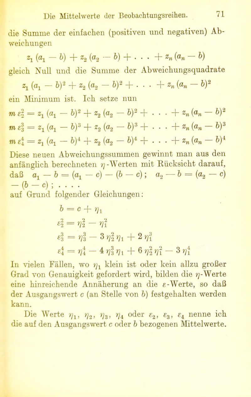 die Summe der einfachen (positiven und negativen) Ab- weichungen 2j (Oj — b) + z2 (a2 — b) -f . . . + zn K — 6) gleich Null und die Summe der Abweichungsquadrate z1 (a, - bf + z2 (og - 6)2 + • • • + «„ K - W ein Minimum ist. Ich setze nun m 4 = zx (ax - fc)2 + z2 (a2 - 6)2 + . . . + zn K - 6)2 mel = z1 (ax — fc)3 + z2 (a2 — 6)3 + . . . + zn (an — 6)3 me\ = z1 — by + z2 (a2 — bf + . . . + z„ (on — b)'k Diese neuen Abweichungssummen gewinnt man aus den anfängbch berechneten r\ -Werten mit Rücksicht darauf, daß ox — b = (ox — c) — (6 — c); a2 — b = (a2 — c) In vielen Fällen, wo rj1 klein ist oder kein allzu großer Grad von Genauigkeit gefordert wird, bilden die j^-Werte eine hinreichende Annäherung an die e -Werte, so daß der Ausgangswert c (an Stelle von b) festgehalten werden kann. Die Werte tj1, }]2, t]3, t]i oder e2, £3, £4 nenne ich die auf den Ausgangswert c oder b bezogenen Mittelwerte. 6 = c + Vi 2 2 2 £2 = >H — £3 = Vz - 3 ??l Vi + 2 ^1 «4 = ^4 — 4 ^3 *?1 + 6 Vi Vi
