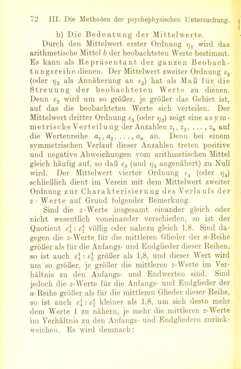 b) Die Bedeutung der Mittelwerte. Durch den Mittelwert erster Ordnung wx wird das arithmetische Mittel b der beobachteten Werte bestimmt. Es kann als Repräsentant der ganzen Beobach- tungsreihe dienen. Der Mittelwert zweiter Ordnung e2 (oder r]2 als Annäherung an e2) hat als Maß für die Streuung der beobachteten Werte zu dienen. Denn £2 wird um so größer, je größer das Gebiet ist, auf das die beobachteten Werte sich verteilen. Der Mittelwert dritter Ordnung e3 (oder ?/3) zeigt eine asym- metrische Verteilung der Anzahlen z1; 22, ..., zn auf die Wertenreihe alt a2, .. ., an an. Denn bei einem symmetrischen Verlauf dieser Anzahlen treten positive und negative Abweichungen vom arithmetischen Mittel gleich häufig auf, so daß £3 (und t]z angenähert) zu Null wird. Der Mittelwert vierter Ordnung ei (oder //4) schließlich dient im Verein mit dem Mittelwert zweiter Ordnung zur Charakterisierung des Verlaufs der z-Werte auf Grund folgender Bemerkung. Sind die z -Werte insgesamt einander gleich oder nicht wesentlich voneinander verschieden, so ist der Quotient e\ : e| völlig oder nahezu gleich 1,8. Sind da- gegen die 2-Werte für die mittleren Glieder der a-Reihe größer als für die Anfangs- und Endglieder dieser Reihen, so ist auch e|: e| größer als 1,8, und dieser Wert wird um so größer, je größer die mittleren 2-Werte im Ver- hältnis zu den Anfangs- und Endwerten sind. Sind jedoch die z-Werte für die Anfangs- und Endglieder der a-Reihe größer als für die mittleren Glieder dieser Reihe, so ist auch e\ : e\ kleiner als 1,8, um sich desto mehr dem Werte 1 zu nähern, je mehr die mittleren z-Werte im Verhältnis zu den Anfangs- und Endgliedern zurück- weichen. Es wird demnach:
