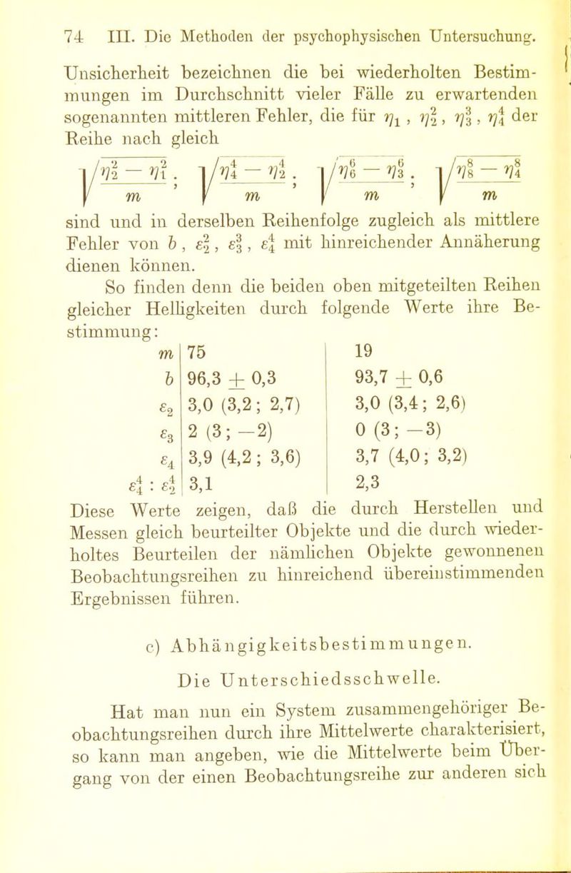 Unsicherheit bezeichnen die bei wiederholten Bestim- mungen im Durchschnitt vieler Fälle zu erwartenden sogenannten mittleren Fehler, die für r)1, i]\, rjl, rj\ der Reihe nach gleich m f m )' m \ m sind und in derselben Reihenfolge zugleich als mittlere Fehler von b, e\, e\, e| mit hinreichender Annäherung dienen können. So finden denn die beiden oben mitgeteilten Reihen gleicher Helligkeiten durch folgende Werte ihre Be- stimmung : 75 19 96,3 + 0,3 93,7 ± 0,6 3.0 (3,2; 2,7) 3,0 (3,4; 2,6) 2 (3;-2) 0(3;-3) 3,9(4,2:3,6) 3,7 (4,0; 3,2) 3.1 2,3 Diese Werte zeigen, daß die durch Herstellen und Messen gleich beurteilter Objekte und die durch wieder- holtes Beurteilen der nämlichen Objekte gewonnenen Beobachtungsreihen zu hinreichend übereinstimmenden Ergebnissen führen. c) Abhängigkeitsbestimmungen. Die Unterschiedsschwelle. Hat man nun ein System zusammengehöriger Be- obachtungsreihen durch ihre Mittelwerte charakterisiert, so kann man angeben, wie die Mittelwerte beim Uber- gang von der einen Beobachtungsreihe zur anderen sich m b 4:4
