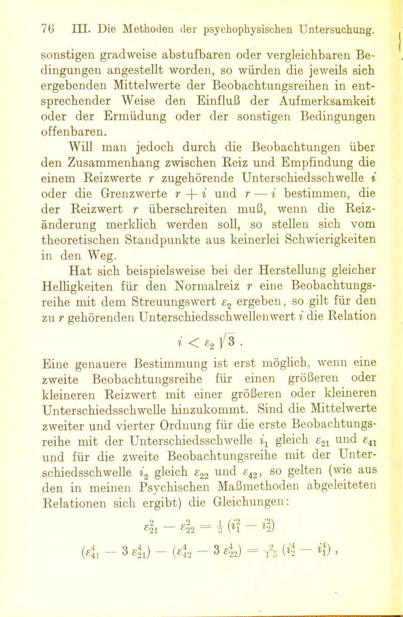 sonstigen gradweise abstufbaren oder vergleichbaren Be- dingungen angestellt worden, so würden die jeweils sich ergebenden Mittelwerte der Beobachtungsreihen in ent- sprechender Weise den Einfluß der Aufmerksamkeit oder der Ermüdung oder der sonstigen Bedingungen offenbaren. Will man jedoch durch die Beobachtungen über den Zusammenhang zwischen Reiz und Empfindung die einem Reizwerte r zugehörende Unterschiedsschwelle i oder die Grenzwerte r + i und r — i bestimmen, die der Reizwert r überschreiten muß, wenn die Reiz- änderung merklich werden soll, so stellen sich vom theoretischen Standpunkte aus keinerlei Schwierigkeiten in den Weg. Hat sich beispielsweise bei der Herstellung gleicher Helligkeiten für den Normalreiz r eine Beobachtungs- reihe mit dem Streuungswert e2 ergeben, so gilt für den zu r gehörenden Unterschiedsschwellenwert i die Relation i < e2 fS . Eine genauere Bestimmung ist erst möglich, wenn eine zweite Beobachtungsreihe für einen größeren oder kleineren Reizwert mit einer größeren oder kleineren Unterschiedsschwelle hinzukommt. Sind die Mittelwerte zweiter und vierter Ordnung für die erste Beobachtungs- reihe mit der Unterschiedsschwelle ix gleich £21 und ea und für die zweite Beobachtungsreihe mit der Unter- schiedsschwelle i2 gleich e22 und £42, so gelten (wie aus den in meinen Psychischen Maßmethoden abgeleiteten Relationen sich ergibt) die Gleichungen: eil - 4» = i (*? - »$ (4i - 3 4) - (ej, - 3 4) = Ä (»2 - *i) '