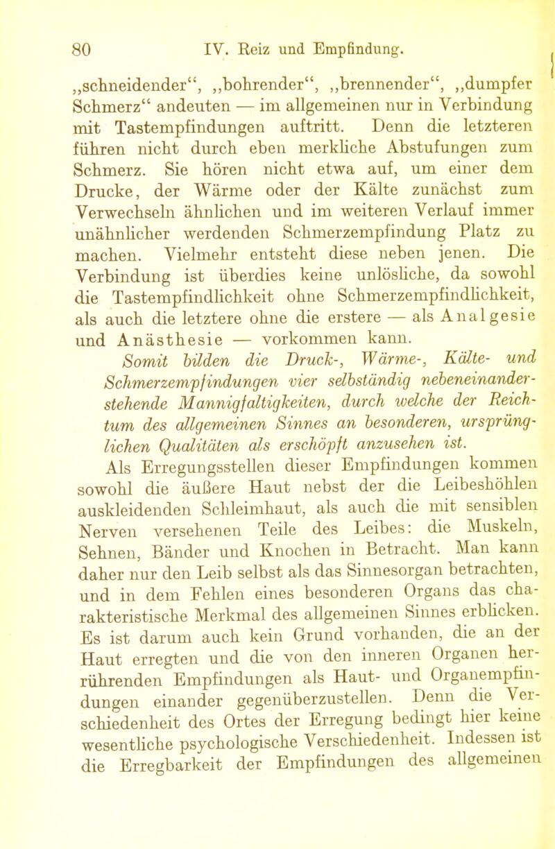 „schneidender, „bohrender, „brennender, „dumpfer Schmerz andeuten — im allgemeinen nur in Verbindung mit Tastempfindungen auftritt. Denn die letzteren führen nicht durch eben merkliche Abstufungen zum Schmerz. Sie hören nicht etwa auf, um einer dem Drucke, der Wärme oder der Kälte zunächst zum Verwechseln ähnlichen und im weiteren Verlauf immer unähnlicher werdenden Schmerzempfindung Platz zu machen. Vielmehr entsteht diese neben jenen. Die Verbindung ist überdies keine unlösliche, da sowohl die Tastempfindlichkeit ohne Schmerzempfindhchkeit, als auch die letztere ohne die erstere — als Analgesie und Anästhesie — vorkommen kann. Somit bilden die Druck-, Wärme-, Kälte- und Schmerzempfindungen vier selbständig nebeneinander- stehende Mannigfaltigkeiten, durch welche der Reich- tum des allgemeinen Sinnes an besonderen, ursprüng- lichen Qualitäten als erschöpft anzusehen ist. Als Erregungsstellen dieser Empfindungen kommen sowohl die äußere Haut nebst der die Leibeshöhlen auskleidenden Schleimhaut, als auch die mit sensiblen Nerven versehenen Teile des Leibes: die Muskeln, Sehnen, Bänder und Knochen in Betracht. Man kann daher nur den Leib selbst als das Sinnesorgan betrachten, und in dem Fehlen eines besonderen Organs das cha- rakteristische Merkmal des allgemeinen Sinnes erblicken. Es ist darum auch kein Grund vorhanden, die an der Haut erregten und die von den inneren Organen her- rührenden Empfindungen als Haut- und Organempfin- dungen einander gegenüberzustellen. Denn die Ver- schiedenheit des Ortes der Erregung bedingt hier keine wesentliche psychologische Verschiedenheit, Indessen ist die Erregbarkeit der Empfindungen des allgemeinen