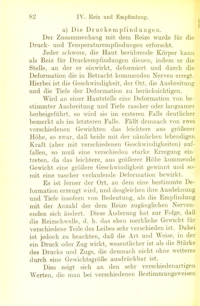 a) Die Druckempfindungen. Der Zusammenhang mit dem Reize wurde für die Druck- und Temperaturempfindungen erforscht. Jeder schwere, die Haut berührende Körper kann als Reiz für Druckempfindungen dienen, indem er die Stelle, an der er einwirkt, deformiert und durch die Deformation die in Betracht kommenden Nerven erregt. Hierbei ist die Geschwindigkeit, der Ort, die Ausbreitung und die Tiefe der Deformation zu berücksichtigen. Wird an einer Hautstelle eine Deformation von be- stimmter Ausbreitung und Tiefe rascher oder langsamer herbeigeführt, so wird sie im ersteren Falle deutlicher bemerkt als im letzteren Falle. Fällt demnach von zwei verschiedenen Gewichten das leichtere aus größerer Höhe, so zwar, daß beide mit der nämlichen lebendigen Kraft (aber mit verschiedenen Geschwindigkeiten) auf- fallen, so muß eine verschieden starke Erregung ein- treten, da das leichtere, aus größerer Höhe kommende Gewicht eine größere Geschwindigkeit gewinnt und so- mit eine rascher verlaufende Deformation bewirkt. Es ist ferner der Ort, an dem eine bestimmte De- formation erzeugt wird, und desgleichen ihre Ausdehnung und Tiefe insofern von Bedeutung, als die Empfindung mit der Anzahl der dem Reize zugänglichen Nerven- enden sich ändert. Diese Änderung hat zur Folge, daß die Reizschwelle, d. h. das eben merkliche Gewicht für verschiedene Teile des Leibes sehr verschieden ist. Dabei ist jedoch zu beachten, daß die Art und Weise, in der ein Druck oder Zug wirkt, wesentlicher ist als die Stärke des Drucks und Zugs, die demnach nicht ohne weiteres durch eine Gewichtsgröße ausdrückbar ist. Dies zeigt sich an den sehr verschiedenartigen Werten, die man bei verschiedenen Bestimmungsweisen