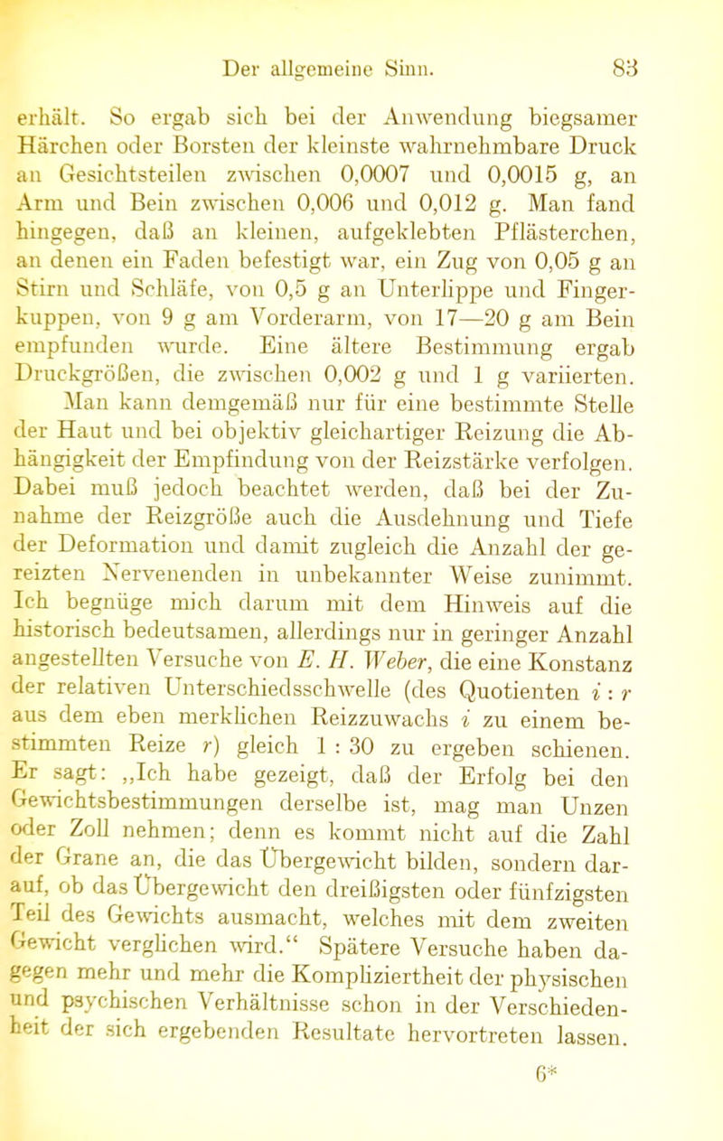 erhält. So ergab sieb, bei der Anwendung biegsamer Härchen oder Borsten der kleinste wahrnehmbare Druck an Gesichtsteilen zwischen 0,0007 und 0,0015 g, an Arm und Bein zwischen 0,006 und 0,012 g. Man fand hingegen, daß an kleinen, aufgeklebten Pflästerchen, an denen ein Faden befestigt war, ein Zug von 0,05 g an Stirn und Schläfe, von 0,5 g an Unterlippe und Finger- kuppen, von 9 g am Vorderarm, von 17—20 g am Bein empfunden wurde. Eine ältere Bestimmung ergab Druckgrößen, die zwischen 0,002 g und 1 g variierten. Man kann demgemäß nur für eine bestimmte Stelle der Haut und bei objektiv gleichartiger Reizung die Ab- hängigkeit der Empfindung von der Reizstärke verfolgen. Dabei muß jedoch beachtet werden, daß bei der Zu- nahme der Reizgröße auch die Ausdehnung und Tiefe der Deformation und damit zugleich die Anzahl der ge- reizten Nervenenden in unbekannter Weise zunimmt. Ich begnüge mich darum mit dem Hinweis auf die historisch bedeutsamen, allerdings nur in geringer Anzahl angestellten Versuche von E. H. Weber, die eine Konstanz der relativen Unterschiedsschwelle (des Quotienten i : r aus dem eben merklichen Reizzuwachs i zu einem be- stimmten Reize r) gleich 1 : 30 zu ergeben schienen. Er sagt: „Ich habe gezeigt, daß der Erfolg bei den Gewichtsbestimmungen derselbe ist, mag man Unzen oder Zoll nehmen; denn es kommt nicht auf die Zahl der Grane an, die das Ubergewicht bilden, sondern dar- auf, ob das Ubergewicht den dreißigsten oder fünfzigsten Teil des Gewichts ausmacht, welches mit dem zweiten Gewicht verglichen wird. Spätere Versuche haben da- gegen mehr und mehr die Kompliziertheit der physischen und psychischen Verhältnisse schon in der Verschieden- heit der sich ergebenden Resultate hervortreten lassen. 6*