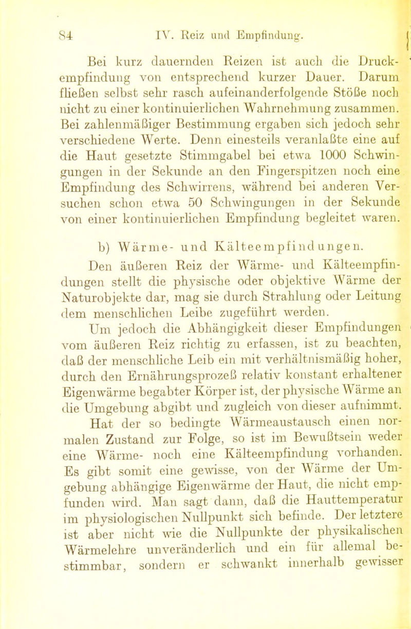 Bei kurz dauernden Reizen ist auch die Druck- empfindung von entsprechend kurzer Dauer. Daruni fließen selbst sehr rasch aufeinanderfolgende Stöße noch nicht zu einer kontinuierlichen Wahrnehmung zusammen. Bei zahlenmäßiger Bestimmung ergaben sich jedoch sehr verschiedene Werte. Denn einesteils veranlaßte eine auf die Haut gesetzte Stimmgabel bei etwa 1000 Schwin- gungen in der Sekunde an den Fingerspitzen noch eine Empfindung des Schwirrens, während bei anderen Ver- suchen schon etwa 50 Schwingungen in der Sekunde von einer kontinuierlichen Empfindung begleitet waren. b) Wärme- und Kälteempfindungen. Den äußeren Reiz der Wärme- und Kälteempfin- dungen stellt die physische oder objektive Wärme der Naturobjekte dar, mag sie durch Strahlung oder Leitung dem menschlichen Leibe zugeführt werden. Um jedoch die Abhängigkeit dieser Empfindungen vom äußeren Reiz richtig zu erfassen, ist zu beachten, daß der menschliche Leib ein mit verhältnismäßig hoher, durch den Ernährungsprozeß relativ konstant erhaltener Eigenwärme begabter Körper ist, der physische Wärme an die Umgebung abgibt und zugleich von dieser aufnimmt. Hat der so bedingte Wärmeaustausch einen nor- malen Zustand zur Folge, so ist im Bewußtsein weder eine Wärme- noch eine Kälteempfindung vorhanden. Es gibt somit eine gewisse, von der Wärme der Um- gebung abhängige Eigenwärme der Haut, die nicht emp- funden wird. Man sagt dann, daß die Hauttemperatur im physiologischen Nullpunkt sich befinde. Der letztere ist aber nicht wie die Nullpunkte der physikalischen Wärmelehre unveränderlich und ein für allemal be- stimmbar, sondern er schwankt innerhalb gewisser