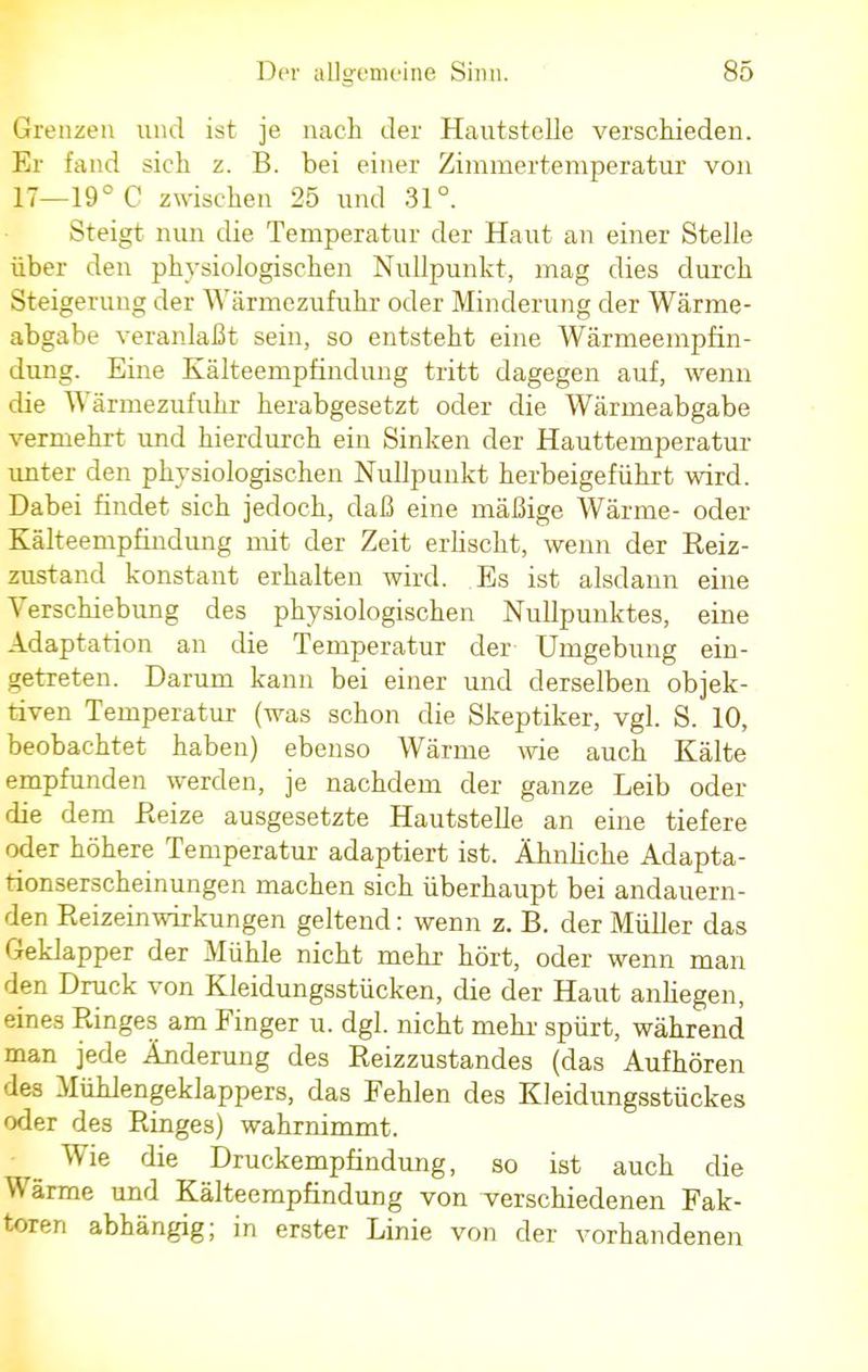 Grenzen und ist je nach der Hautstclle verschieden. Er fand sich z. B. bei einer Zimmertemperatur von 17—19° C zwischen 25 und 31°. Steigt nun die Temperatur der Haut an einer Stelle über den physiologischen Nullpunkt, mag dies durch Steigerung der Wärmezufuhr oder Minderung der Wärme- abgabe veranlaßt sein, so entsteht eine Wärmeempfin- dung. Eine Kälteempfindung tritt dagegen auf, wenn die Wärmezufuhr herabgesetzt oder die Wärmeabgabe vermehrt und hierdurch ein Sinken der Hauttemperatur unter den physiologischen Nullpunkt herbeigeführt wird. Dabei findet sich jedoch, daß eine mäßige Wärme- oder Kälteempfindung mit der Zeit erlischt, wenn der Reiz- zustand konstant erhalten wird. Es ist alsdann eine Verschiebung des physiologischen Nullpunktes, eine Adaptation an die Temperatur der Umgebung ein- getreten. Darum kann bei einer und derselben objek- tiven Temperatur (was schon die Skeptiker, vgl. S. 10, beobachtet haben) ebenso Wärme wie auch Kälte empfunden werden, je nachdem der ganze Leib oder die dem Reize ausgesetzte Hautstelle an eine tiefere oder höhere Temperatur adaptiert ist. Ähnliche Adapta- tionserscheinungen machen sich überhaupt bei andauern- den Reizeinwirkungen geltend: wenn z. B. der Müller das Geklapper der Mühle nicht mehr hört, oder wenn man den Druck von Kleidungsstücken, die der Haut anliegen, eines Ringes am Finger u. dgl. nicht mehr spürt, während man jede Änderung des Reizzustandes (das Aufhören des Mühlengeklappers, das Fehlen des Kleidungsstückes oder des Ringes) wahrnimmt. Wie die Druckempfindung, so ist auch die Wärme und Kälteempfindung von verschiedenen Fak- toren abhängig; in erster Linie von der vorhandenen