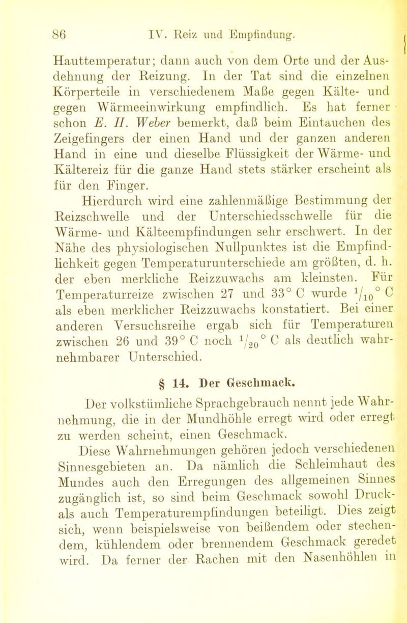 Hauttemperatur; dann auch von dem Orte und der Aus- dehnung der Reizung. In der Tat sind die einzelnen Körperteile in verschiedenem Maße gegen Kälte- und gegen Wärmeeinwirkung empfindlich. Es hat ferner schon E. H. Weber bemerkt, daß beim Eintauchen des Zeigefingers der einen Hand und der ganzen anderen Hand in eine und dieselbe Flüssigkeit der Wärme- und Kältereiz für die ganze Hand stets stärker erscheint als für den Finger. Hierdurch wird eine zahlenmäßige Bestimmung der Reizschwelle und der Unterschiedsschwelle für die Wärme- und Kälteempfindungen sehr erschwert. In der Nähe des physiologischen Nullpunktes ist die Empfind- lichkeit gegen Temperaturunterschiede am größten, d. k. der eben merkliche Reizzuwachs am kleinsten. Für Temperaturreize zwischen 27 und 33° C wurde 1I10° C als eben merklicher Reizzuwachs konstatiert. Bei einer anderen Versuchsreihe ergab sich für Temperaturen zwischen 26 und 39° C noch 720° C als deutlich wahr- nehmbarer Unterschied. § 14. Der Geschmack. Der volkstümliche Sprachgebrauch nennt jede Wahr- nehmung, die in der Mundhöhle erregt wird oder erregt zu werden scheint, einen Geschmack. Diese Wahrnehmungen gehören jedoch verschiedenen Sinnesgebieten an. Da nämlich die Schleimhaut des Mundes auch den Erregungen des allgemeinen Sinnes zugänglich ist, so sind beim Geschmack sowohl Druck- ais auch Temperaturempfindungen beteiligt. Dies zeigt sich, wenn beispielsweise von beißendem oder stechen- dem, kühlendem oder brennendem Geschmack geredet wird. Da ferner der Rachen mit den Nasenhöhlen m