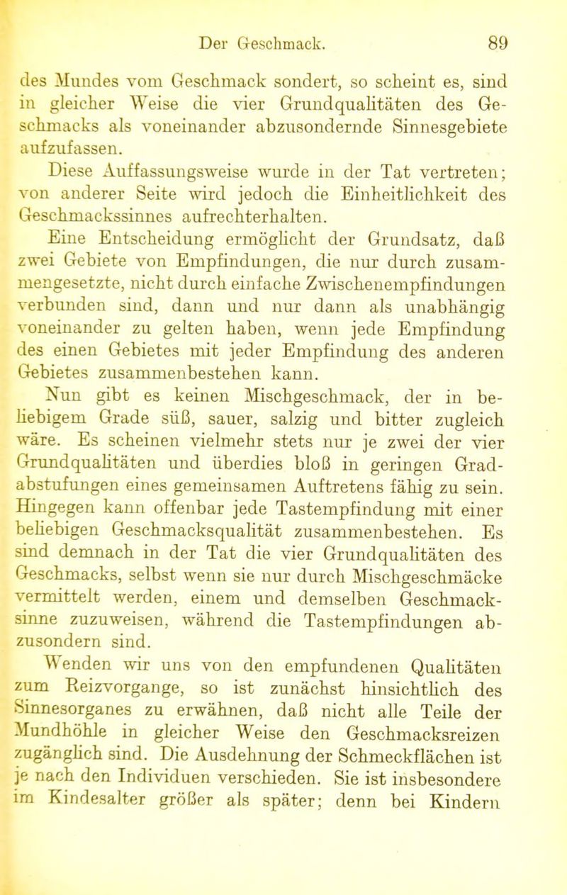 des Mundes vom Geschmack sondert, so scheint es, sind in gleicher Weise die vier Grundqualitäten des Ge- schmacks als voneinander abzusondernde Sinnesgebiete aufzufassen. Diese Auffassungsweise wurde in der Tat vertreten; von anderer Seite wird jedoch die Einheitlichkeit des Geschmackssinnes aufrechterhalten. Eine Entscheidung ermöglicht der Grundsatz, daß zwei Gebiete von Empfindungen, die nur durch zusam- mengesetzte, nicht durch einfache Zwischenernpfindungen verbunden sind, dann und nur dann als unabhängig voneinander zu gelten haben, wenn jede Empfindung des einen Gebietes mit jeder Empfindung des anderen Gebietes zusammenbestehen kann. Nun gibt es keinen Mischgeschmack, der in be- hebigem Grade süß, sauer, salzig und bitter zugleich wäre. Es scheinen vielmehr stets nur je zwei der vier Grundqualitäten und überdies bloß in geringen Grad- abstufungen eines gemeinsamen Auftretens fähig zu sein. Hingegen kann offenbar jede Tastempfindung mit einer behebigen Geschmacksqualität zusammenbestehen. Es sind demnach in der Tat die vier Grundqualitäten des Geschmacks, selbst wenn sie nur durch Mischgeschmäcke vermittelt werden, einem und demselben Geschmack- sinne zuzuweisen, während die Tastempfindungen ab- zusondern sind. Wenden wir uns von den empfundenen Qualitäten zum Reizvorgange, so ist zunächst hinsichtlich des Sinnesorganes zu erwähnen, daß nicht alle Teile der Mundhöhle in gleicher Weise den Geschmacksreizen zugänghch sind. Die Ausdehnung der Schmeckflächen ist je nach den Individuen verschieden. Sie ist insbesondere im Kindesalter größer als später; denn bei Kindern