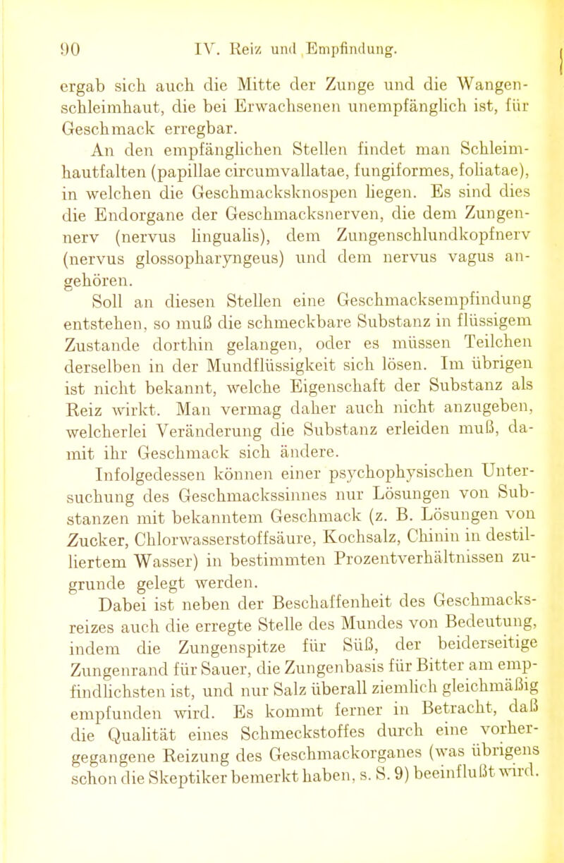 ergab sich auch die Mitte der Zunge und die Wangen- schleimhaut, die bei Erwachsenen unempfänglich ist, für Geschmack erregbar. An den empfänglichen Stellen findet man Schleim- hautfalten (papillae circumvallatae, fungiformes, foliatae), in welchen die Geschmacksknospen hegen. Es sind dies die Endorgane der Geschmacksnerven, die dem Zungen- nerv (nervus lingualis), dem Zungenschlundkopfnerv (nervus glossopharyngeus) und dem nervus vagus an- gehören. Soll an diesen Stellen eine Geschmacksempfindung entstehen, so muß die schmeckbare Substanz in flüssigem Zustande dorthin gelangen, oder es müssen Teilchen derselben in der Mundflüssigkeit sich lösen. Im übrigen ist nicht bekannt, welche Eigenschaft der Substanz als Reiz wirkt. Man vermag daher auch nicht anzugeben, welcherlei Veränderung die Substanz erleiden muß, da- mit ihr Geschmack sich ändere. Infolgedessen können einer psychophysischen Unter- suchung des Geschmackssinnes nur Lösungen von Sub- stanzen mit bekanntem Geschmack (z. B. Lösungen von Zucker, Chlorwasserstoffsäure, Kochsalz, Chinin in destil- liertem Wasser) in bestimmten Prozentverhältnissen zu- grunde gelegt werden. Dabei ist neben der Beschaffenheit des Geschmacks- reizes auch die erregte Stelle des Mundes von Bedeutung, indem die Zungenspitze für Süß, der beiderseitige Zungenrand für Sauer, die Zungenbasis für Bitter am emp- findlichsten ist, und nur Salz überall ziemlich gleichmäßig empfunden wird. Es kommt ferner in Betracht, daß die Qualität eines Schmeckstoffes durch eine vorher- gegangene Reizung des Geschmackorganes (was übrigens schon die Skeptiker bemerkt haben, s. S. 9) beeinflußt wird.