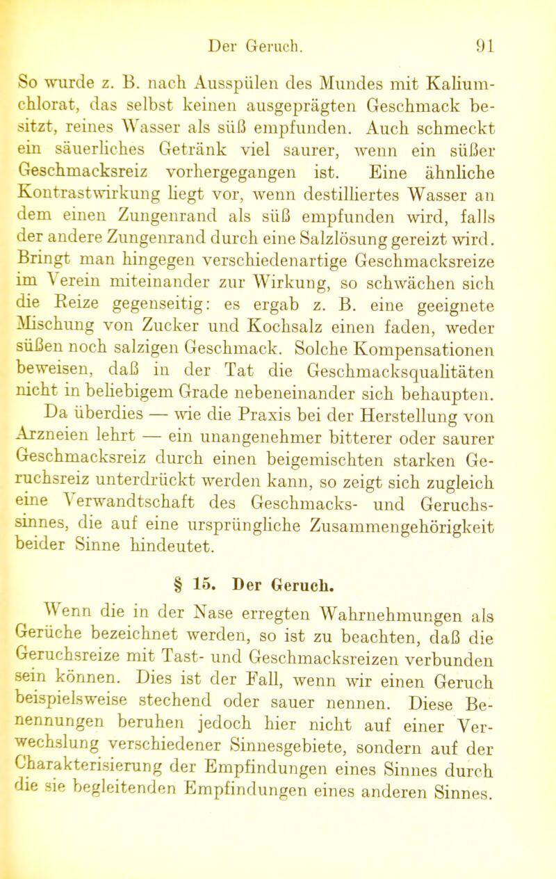 So wurde z. B. nach Ausspülen des Mundes mit Kaliuni- chlorat, das selbst keinen ausgeprägten Geschmack be- sitzt, reines Wasser als süß empfunden. Auch schmeckt ein säuerliches Getränk viel saurer, wenn ein süßer Geschmacksreiz vorhergegangen ist. Eine ähnliche Kontrastwirkung hegt vor, wenn destilliertes Wasser an dem einen Zungenrand als süß empfunden wird, falls der andere Zungenrand durch eine Salzlösung gereizt wird. Bringt man hingegen verschiedenartige Geschmacksreize im Verein miteinander zur Wirkung, so schwächen sich die Beize gegenseitig: es ergab z. B. eine geeignete Mischung von Zucker und Kochsalz einen faden, weder süßen noch salzigen Geschmack. Solche Kompensationen beweisen, daß in der Tat die Geschmacksqualitäten nicht in behebigem Grade nebeneinander sich behaupten. Da überdies — wie die Praxis bei der Herstellung von Arzneien lehrt — ein unangenehmer bitterer oder saurer Geschmacksreiz durch einen beigemischten starken Ge- ruchsreiz unterdrückt werden kann, so zeigt sich zugleich eine Verwandtschaft des Geschmacks- und Geruchs- sinnes, die auf eine ursprüngliche Zusammengehörigkeit beider Sinne hindeutet. § 15. Der Geruch. Wenn die in der Nase erregten Wahrnehmungen als Gerüche bezeichnet werden, so ist zu beachten, daß die Geruchsreize mit Tast- und Geschmacksreizen verbunden sein können. Dies ist der Fall, wenn wir einen Geruch beispielsweise stechend oder sauer nennen. Diese Be- nennungen beruhen jedoch hier nicht auf einer Ver- wechslung verschiedener Sinnesgebiete, sondern auf der Charakterisierung der Empfindungen eines Sinnes durch die sie begleitenden Empfindungen eines anderen Sinnes.