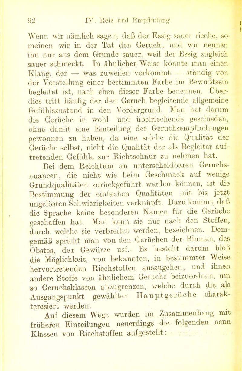 Wenn wir nämlich sagen, daß der Essig sauer rieche, so meinen wir in der Tat den Geruch, und wir nennen ihn nur aus dem Grunde sauer, weil der Essig zugleich sauer schmeckt. In ähnlicher Weise könnte man einen Klang, der — was zuweilen vorkommt — ständig von der Vorstellung einer bestimmten Farbe im Bewußtsein begleitet ist, nach eben dieser Farbe benennen. Über- dies tritt häufig der den Geruch begleitende allgemeine Gefühlszustand in den Vordergrund. Man hat darum die Gerüche in wohl- und übelriechende geschieden, ohne damit eine Einteilung der Geruchsempfindungen gewonnen zu haben, da eine solche die Qualität der Gerüche selbst, nicht die Qualität der als Begleiter auf- tretenden Gefühle zur Richtschnur zu nehmen hat. Bei dem Reichtum an unterscheidbaren Geruchs- nuancen, die nicht wie beim Geschmack auf wenige Grundquahtäten zurückgeführt werden können, ist die Bestimmung der einfachen Qualitäten mit bis jetzt ungelösten Schwierigkeiten verknüpft. Dazu kommt, daß die Sprache keine besonderen Namen für die Gerüche geschaffen hat. Man kann sie nur nach den Stoffen, durch welche sie verbreitet werden, bezeichnen. Dem- gemäß spricht man von den Gerüchen der Blumen, des Obstes, der Gewürze usf. Es besteht darum bloß die Möglichkeit, von bekannten, in bestimmter Weise hervortretenden Riechstoffen auszugehen, und ihnen andere Stoffe von ähnlichem Gerüche beizuordnen, um so Geruchsklassen abzugrenzen, welche durch die als Ausgangspunkt gewählten Hauptgerüche charak- teresiert werden. Auf diesem Wege wurden im Zusammenhang mit früheren Einteilungen neuerdings die folgenden neun Klassen von Riechstoffen aufgestellt: