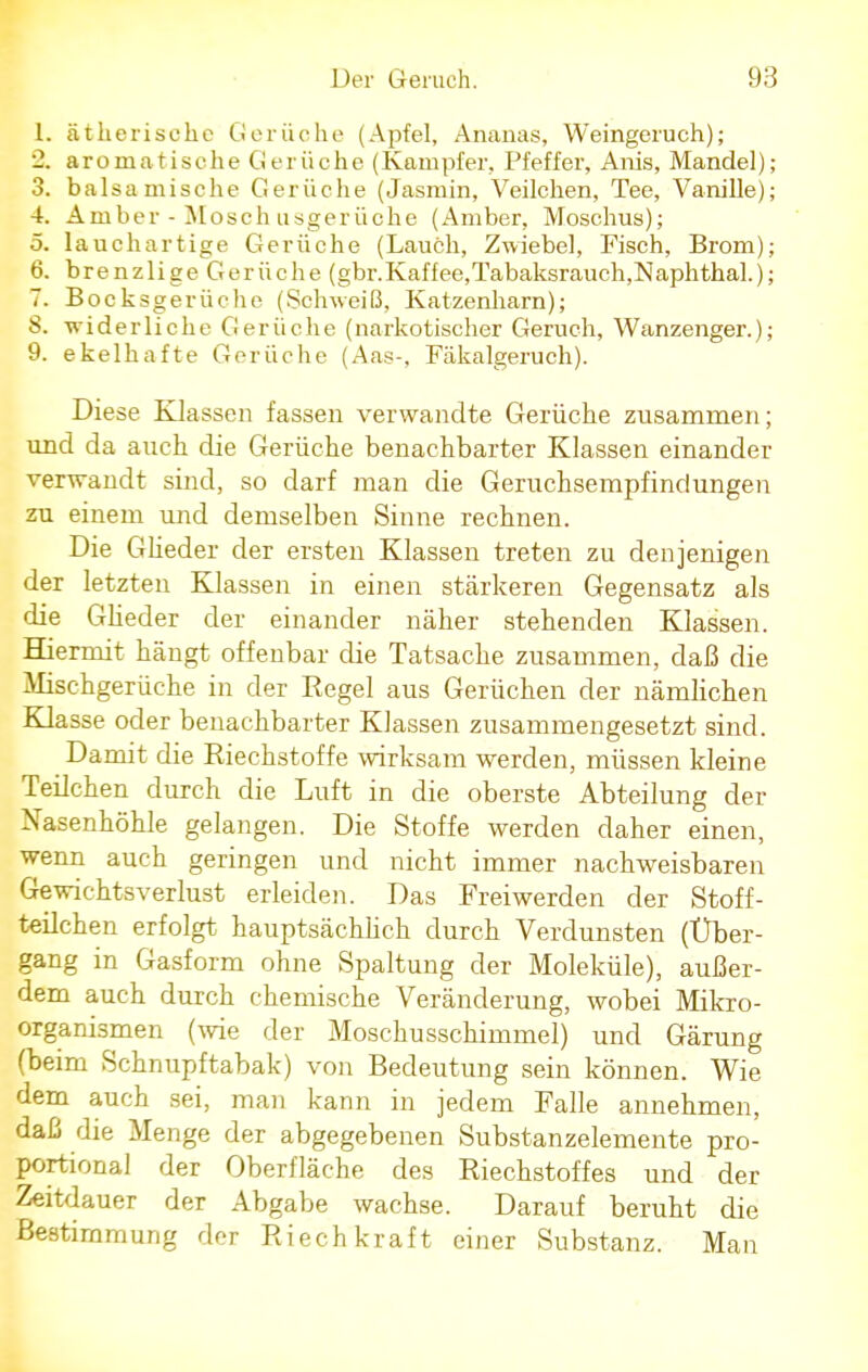 1. ätherische Gerüche (Apfel, Ananas, Weingeruch); _. aromatische Gerüche (Kampfer, Pfeffer, Anis, Mandel); 3. balsamische Gerüche (Jasmin, Veilchen, Tee, Vanille); 4. Amber - Mosch usgerüche (Amber, Moschus); 5. lauchartige Gerüche (Lauch, Zwiebel, Fisch, Brom); 6. brenzlige Gerüche (gbr.Kaffee,Tabaksrauch,Naphthal.); 7. Bocksgerüche (Schweiß, Katzenharn); S. widerliche Gerüche (narkotischer Geruch, Wanzenger.); 9. ekelhafte Gerüche (Aas-, Fäkalgeruch). Diese Klassen fassen verwandte Gerüche zusammen; und da auch die Gerüche benachbarter Klassen einander verwandt sind, so darf man die Geruchsempfindungen zu einem und demselben Sinne rechnen. Die Glieder der ersten Klassen treten zu denjenigen der letzten Klassen in einen stärkeren Gegensatz als die Glieder der einander näher stehenden Klassen. Hiermit hängt offenbar die Tatsache zusammen, daß die Mischgerüche in der Regel aus Gerüchen der nämlichen Klasse oder benachbarter Klassen zusammengesetzt sind. Damit die Riechstoffe wirksam werden, müssen kleine Teilchen durch die Luft in die oberste Abteilung der Nasenhöhle gelangen. Die Stoffe werden daher einen, wenn auch geringen und nicht immer nachweisbaren Gewichtsverlust erleiden. Das Freiwerden der Stoff- teilchen erfolgt hauptsächlich durch Verdunsten (Über- gang in Gasform ohne Spaltung der Moleküle), außer- dem auch durch chemische Veränderung, wobei Mikro- organismen (wie der Moschusschimmel) und Gärung (beim Schnupftabak) von Bedeutung sein können. Wie dem auch sei, man kann in jedem Falle annehmen, daß die Menge der abgegebenen Substanzelemente pro- portional der Oberfläche des Riechstoffes und der Zeitdauer der Abgabe wachse. Darauf beruht die Bestimmung der Riech kraft einer Substanz. Man