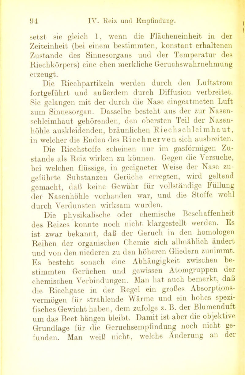 setzt sie gleich 1, wenn die Flächeneinheit in der Zeiteinheit (bei einem bestimmten, konstant erhaltenen Zustande des Sinnesorgans und der Temperatur des Riechkörpers) eine eben merkliche Geruchswahrnehmung erzeugt. Die Riechpartikeln werden durch den Luftstrom fortgeführt und außerdem durch Diffusion verbreitet. Sie gelangen mit der durch die Nase eingeatmeten Luft zum Sinnesorgan. Dasselbe besteht aus der zur Nasen- schleimhaut gehörenden, den obersten Teil der Nasen- höhle auskleidenden, bräunlichen Riechschleimhaut, in welcher die Enden des Riechnerven sich ausbreiten. Die Riechstoffe scheinen nur im gasförmigen Zu- stande als Reiz wirken zu können. Gegen die Versuche, bei welchen flüssige, in geeigneter Weise der Nase zu- geführte Substanzen Gerüche erregten, wird geltend gemacht, daß keine Gewähr für vollständige Füllung der Nasenhöhle vorhanden war, und die Stoffe wohl durch Verdunsten wirksam wurden. Die physikalische oder chemische Beschaffenheit des Reizes konnte noch nicht klargestellt werden. Es ist zwar bekannt, daß der Geruch in den homologen Reihen der organischen Chemie sich allmählich ändert und von den niederen zu den höheren Gliedern zunimmt. Es besteht sonach eine Abhängigkeit zwischen be- stimmten Gerüchen und gewissen Atomgruppen der chemischen Verbindungen. Man hat auch bemerkt, daß die Riechgase in der Regel ein großes Absorptions- vermögen für strahlende Wärme und ein hohes spezi- fisches Gewicht haben, dem zufolge z. B. der Blumenduft um das Beet hängen bleibt. Damit ist aber die objektive Grundlage für die Geruchsempfindung noch nicht ge- funden. Man weiß nicht, welche Änderung an der