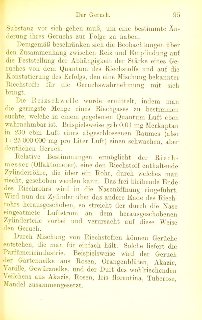 Substanz vor sich gehen muß, um eine bestimmte Än- derung ihres Geruchs zur Folge zu haben. Demgemäß beschränken sich die Beobachtungen über den Zusammenhang zwischen Reiz und Empfindung auf die Feststellung der Abhängigkeit der Stärke eines Ge- ruches von dem Quantum des Riechstoffs und auf die Konstatierung des Erfolgs, den eine Mischung bekannter Riechstoffe für die Geruchswahrnehmung mit sich bringt. Die Reizschwelle wurde ermittelt, indem man die geringste Menge eines Riechgases zu bestimmen suchte, welche in einem gegebenen Quantum Luft eben wahrnehmbar ist. Beispielsweise gab 0,01 mg Merkaptan in 230 cbm Luft eines abgeschlossenen Raumes (also 1 : 23 000 000 mg pro Liter Luft) einen schwachen, aber deutlichen Geruch. Relative Bestimmungen ermöglicht der Riech- messer (Olfaktometer), eine den Riechstoff enthaltende Zylinderröhre, die über ein Rohr, durch welches man riecht, geschoben werden kann. Das frei bleibende Ende des Riechrohrs wird in die Nasenöffnung eingeführt. Wird nun der Zylinder über das andere Ende des Riech- rohrs herausgeschoben, so streicht der durch die Nase eingeatmete Luftstrom an dem herausgeschobenen Zylinderteile vorbei und verursacht auf diese Weise den Geruch. Durch Mischung von Riechstoffen können Gerüche entstehen, die man für einfach hält. Solche liefert die Parfümerieindustrie. Beispielsweise wird der Geruch der Gartennelke aus Rosen, Orangenblüten, Akazie, Vanille, Gewürznelke, und der Duft des wohlriechenden A eilchens aus Akazie, Rosen, Iris florentina, Tuberose, Mandel zusammengesetzt.