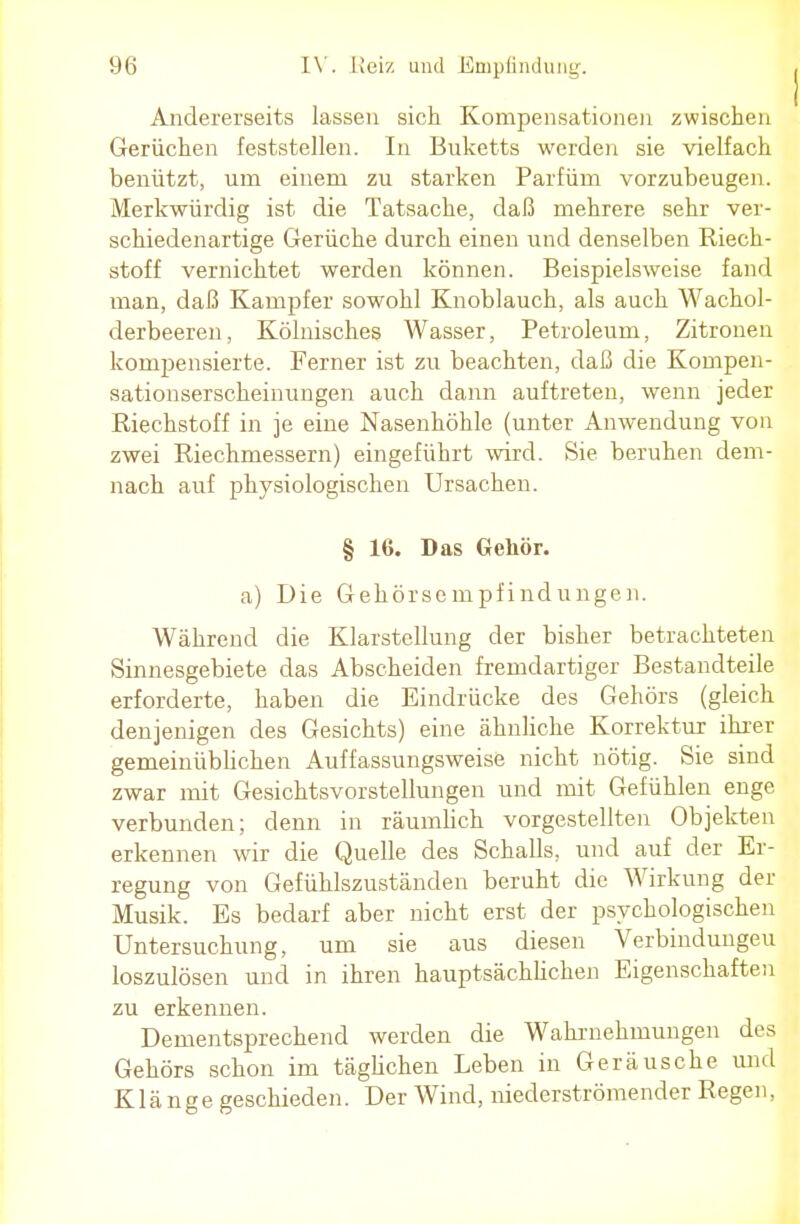 Andererseits lassen sich Kompensationen zwischen Gerüchen feststellen. In Buketts werden sie vielfach benützt, urn einem zu starken Parfüm vorzubeugen. Merkwürdig ist die Tatsache, daß mehrere sehr ver- schiedenartige Gerüche durch einen und denselben Riech- stoff vernichtet werden können. Beispielsweise fand man, daß Kampfer sowohl Knoblauch, als auch Wachol- derbeeren, Kölnisches Wasser, Petroleum, Zitronen kompensierte. Ferner ist zu beachten, daß die Kompen- sationserscheinungen auch dann auftreten, wenn jeder Riechstoff in je eine Nasenhöhle (unter Anwendung von zwei Riechmessern) eingeführt wird. Sie beruhen dem- nach auf physiologischen Ursachen. § 16. Das Gehör. a) Die Gehörsempfindungen. Während die Klarstellung der bisher betrachteten Sinnesgebiete das Abscheiden fremdartiger Bestandteile erforderte, haben die Eindrücke des Gehörs (gleich denjenigen des Gesichts) eine ähnliche Korrektur ihrer gemeinüblichen Auffassungsweise nicht nötig. Sie sind zwar mit Gesichtsvorstellungen und mit Gefühlen enge verbunden; denn in räumlich vorgestellten Objekten erkennen wir die Quelle des Schalls, und auf der Er- regung von Gefühlszuständen beruht die Wirkung der Musik. Es bedarf aber nicht erst der psychologischen Untersuchung, um sie aus diesen Verbindungen loszulösen und in ihren hauptsächlichen Eigenschaften zu erkennen. Dementsprechend werden die Wahrnehmungen des Gehörs schon im täglichen Leben in Geräusche und Klänge geschieden. Der Wind, niederströmender Regen,