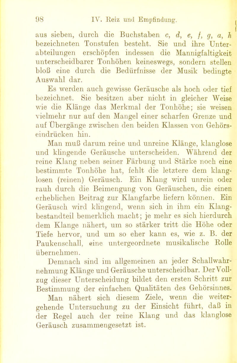 aus sieben, durch die Buchstaben c, d, e, /, g, a, h bezeichneten Tonstufen besteht. Sie und ihre Unter- abteilungen erschöpfen indessen die Mannigfaltigkeit unterscheidbarer Tonhöhen keineswegs, sondern stellen bloß eine durch die Bedürfnisse der Musik bedingte Auswahl dar. Es werden auch gewisse Geräusche als hoch oder tief bezeichnet. Sie besitzen aber nicht in gleicher Weise wie die Klänge das Merkmal der Tonhöhe; sie weisen vielmehr nur auf den Mangel einer scharfen Grenze und auf Übergänge zwischen den beiden Klassen von Gehörs- eindrücken hin. Man muß darum reine und unreine Klänge, klanglose und klingende Geräusche unterscheiden. Während der reine Klang neben seiner Färbung und Stärke noch eine bestimmte Tonhöhe hat, fehlt die letztere dem klang- losen (reinen) Geräusch. Ein Klang wird unrein oder rauh durch die Beimengung von Geräuschen, die einen erheblichen Beitrag zur Klangfarbe hefern können. Ein Geräusch wird klingend, wenn sich in ihm ein Klang- bestandteil bemerklich macht; je mehr es sich hierdurch dem Klange nähert, um so stärker tritt die Höhe oder Tiefe hervor, und um so eher kann es, wie z. B. der Paukenschall, eine untergeordnete musikalische Rolle übernehmen. Demnach sind im allgemeinen an jeder Schallwahr- nehmung Klänge und Geräusche unterscheidbar. Der Voll- zug dieser Unterscheidung bildet den ersten Schritt zur Bestimmung der einfachen Qualitäten des Gehörsinnes. Man nähert sich diesem Ziele, wenn die weiter- gehende Untersuchung zu der Einsicht führt, daß in der Regel auch der reine Klang und das klanglose Geräusch zusammengesetzt ist.