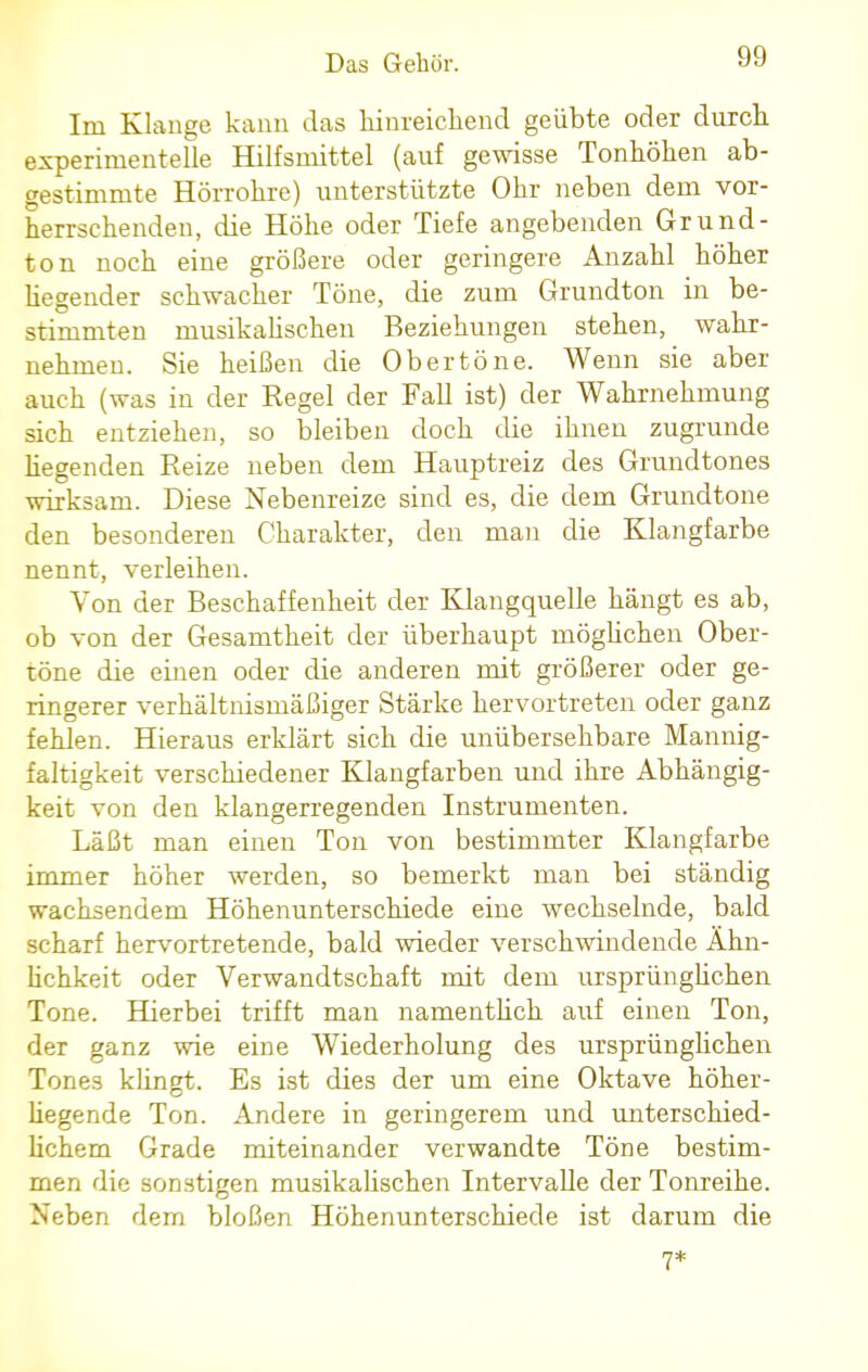 Im Klange kann das hinreichend geübte oder durch experimentelle Hilfsmittel (auf gewisse Tonhöhen ab- gestimmte Hörrohre) unterstützte Ohr neben dem vor- herrschenden, die Höhe oder Tiefe angebenden Grund- ton noch eine größere oder geringere Anzahl höher hegender schwacher Töne, die zum Grundton in be- stimmten musikalischen Beziehungen stehen, wahr- nehmen. Sie heißen die Ob er töne. Wenn sie aber auch (was in der Regel der Fall ist) der Wahrnehmung sich entziehen, so bleiben doch die ihnen zugrunde hegenden Reize neben dem Hauptreiz des Grundtones wirksam. Diese Nebenreize sind es, die dem Grundtone den besonderen Charakter, den man die Klangfarbe nennt, verleihen. Von der Beschaffenheit der Klangquelle hängt es ab, ob von der Gesamtheit der überhaupt möglichen Ober- töne die einen oder die anderen mit größerer oder ge- ringerer verhältnismäßiger Stärke hervortreten oder ganz fehlen. Hieraus erklärt sich die unübersehbare Mannig- faltigkeit verschiedener Klangfarben und ihre Abhängig- keit von den klangerregenden Instrumenten. Läßt man einen Ton von bestimmter Klangfarbe immer höher werden, so bemerkt man bei ständig wachsendem Höhenunterschiede eine wechselnde, bald scharf hervortretende, bald wieder verschwindende Ähn- lichkeit oder Verwandtschaft mit dem ursprünglichen Tone. Hierbei trifft man namenthch auf einen Ton, der ganz wie eine Wiederholung des ursprünglichen Tones klingt. Es ist dies der um eine Oktave höher- hegende Ton. Andere in geringerem und unterschied- lichem Grade miteinander verwandte Töne bestim- men die sonstigen musikalischen Intervalle der Tonreihe. Neben dem bloßen Höhenunterschiede ist darum die 7*