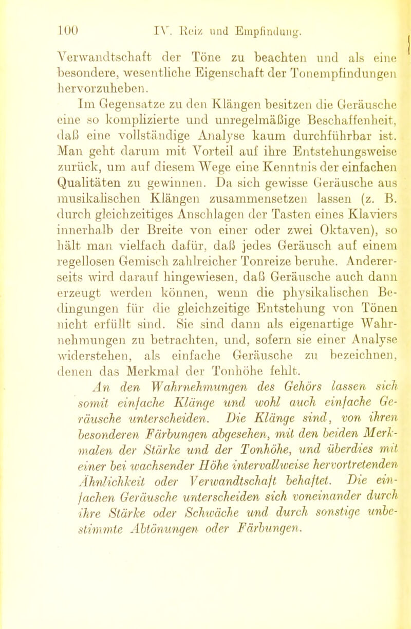 Verwandtschaft der Töne zu beachten und als eine besondere, wesentliche Eigenschaft der Tonempfindungen hervorzuheben. Im Gegensatze zu den Klängen besitzen die Geräusche eine so komplizierte und unregelmäßige Beschaffenheit, daß eine vollständige Analyse kaum durchführbar ist. Man geht darum mit Vorteil auf ihre Entstehungsweise zurück, um auf diesem Wege eine Kenntnis der einfachen Qualitäten zu gewinnen. Da sich gewisse Geräusche aus musikalischen Klängen zusammensetzen lassen (z. B. durch gleichzeitiges Anschlagen der Tasten eines Klaviers innerhalb der Breite von einer oder zwei Oktaven), so hält man vielfach dafür, daß jedes Geräusch auf einem regellosen Gemisch zahlreicher Tonreize beruhe. Anderer- seits wird darauf hingewiesen, da!3 Geräusche auch dann erzeugt werden können, wenn die physikalischen Be- dingungen für die gleichzeitige Entstehung von Tönen nicht erfüllt sind. Sie sind dann als eigenartige AVahr- nehmungen zu betrachten, und, sofern sie einer Analyse widerstehen, als einfache Geräusche zu bezeichnen, denen das Merkmal der Tonhöhe fehlt. An den Wahrnehmungen des Gehörs lassen sich somit einfache Klänge und wohl auch einfache Ge- räusche unterscheiden. Die Klänge sind, von ihren besonderen Färbungen abgesehen, mit den beiden Merl - malen der Stärke und der Tonhöhe, und überdies mit einer bei wachsender Höhe intervall-weise hervortretenden Ähnlichkeit oder Verwandtschaft behaftet. Die ein- fachen Geräusche unterscheiden sich voneinander durch ihre Stärke oder Schwäche und durch sonstige unbe- stimmte Abtönungen oder Färbungen.