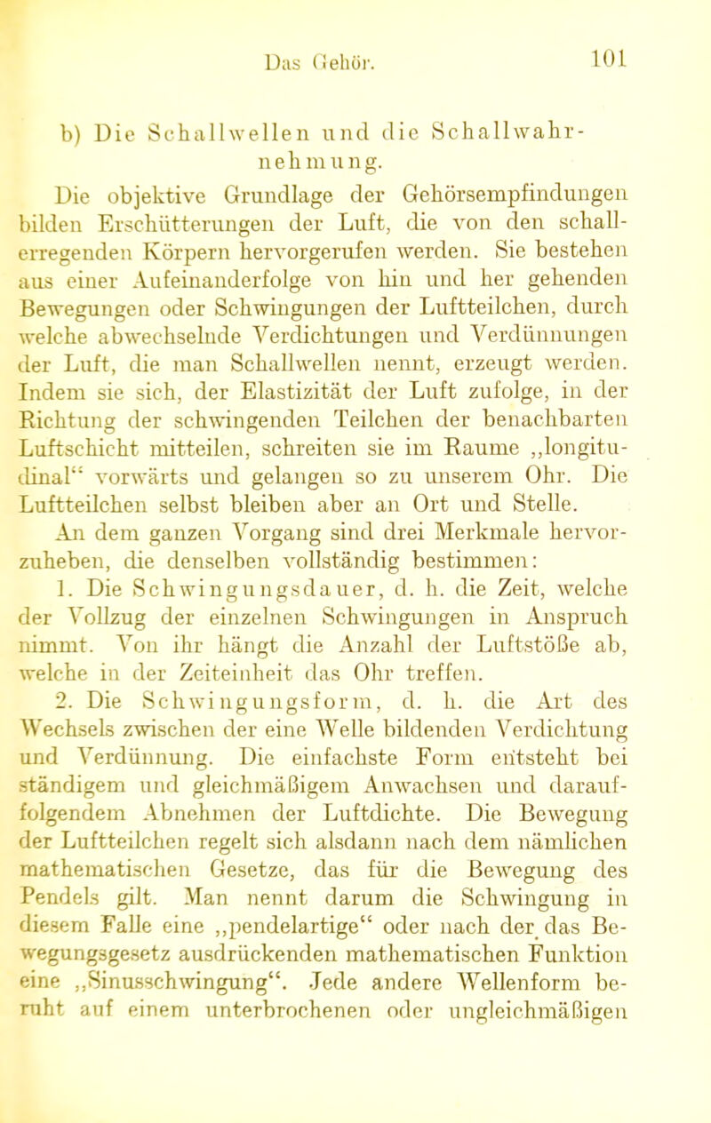 b) Die Schallwellen und die Schallwahr- nehmung. Die objektive Grundlage der Gehörsempfindungen bilden Erschütterungen der Luft, die von den schall- erregenden Körpern hervorgerufen werden. Sie bestehen aus einer Aufeinanderfolge von hin und her gehenden Bewegungen oder Schwingungen der Luftteilchen, durch welche abwechselnde Verdichtungen und Verdünnungen der Luft, die man Schallwellen nennt, erzeugt werden. Indem sie sich, der Elastizität der Luft zufolge, in der Richtung der schwingenden Teilchen der benachbarten Luftschicht mitteilen, schreiten sie im Räume „longitu- dinal vorwärts und gelangen so zu unserem Ohr. Die Luftteilchen selbst bleiben aber an Ort und Stelle. An dem ganzen Vorgang sind drei Merkmale hervor- zuheben, die denselben vollständig bestimmen: 1. Die Schwingungsdauer, d. h. die Zeit, welche der Vollzug der einzelnen Schwingungen in Anspruch nimmt. Von ihr hängt die Anzahl der Luftstöße ab, welche in der Zeiteinheit das Ohr treffen. 2. Die Schwingungsform, d. h. die Art des Wechsels zwischen der eine Welle bildenden Verdichtung und Verdünnung. Die einfachste Form entstellt bei ständigem und gleichmäßigem Anwachsen und darauf- folgendem Abnehmen der Luftdichte. Die Bewegung der Luftteilchen regelt sich alsdann nach dem nämlichen mathematischen Gesetze, das für die Bewegung des Pendels gilt. Man nennt darum die Schwingung in diesem Falle eine „pendelartige oder nach der das Be- wegungsgesetz ausdrückenden mathematischen Funktion eine ,,Sinusschwingung. Jede andere Wellenform be- ruht auf einem unterbrochenen oder ungleichmäßigen