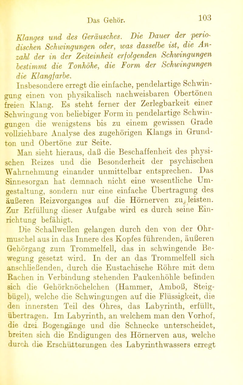 Klanges und des Geräusches. Die Dauer der perio- dischen Schwingungen oder, was dasselbe ist, die An- zahl der in der Zeiteinheit erfolgenden Schwingungen bestimmt die Tonhöhe, die Form der Schwingungen die Klangfarbe. Insbesondere erregt die einfache, pendelartige Schwin- gung einen von physikalisch nachweisbaren Obertönen freien Klang. Es steht ferner der Zerlegbarkeit einer Schwingung von beliebiger Form in pendelartige Schwin- gungen die wenigstens bis zu einem gewissen Grade vollziehbare Analyse des zugehörigen Klangs in Grund- ton und Obertöne zur Seite. Man sieht hieraus, daß die Beschaffenheit des physi- schen Reizes und die Besonderheit der psychischen Wahrnehmung einander unmittelbar entsprechen. Das Sinnesorgan hat demnach nicht eine wesentliche Um- gestaltung, sondern nur eine einfache Übertragung des äußeren Reizvorganges auf die Hörnerven zu. leisten. Zur Erfüllung dieser Aufgabe wird es durch seine Ein- richtung befähigt. Die Schallwellen gelangen durch den von der Ohr- muschel aus in das Innere des Kopfes führenden, äußeren Gehörgang zum Trommelfell, das in schwingende Be- wegung gesetzt wird. In der an das Trommelfell sich anschließenden, durch die Eustachische Röhre mit dem Rachen in Verbindung stehenden Paukenhöhle befinden sich die Gehörknöchelchen (Hammer, Amboß, Steig- bügel), welche die Schwingungen auf die Flüssigkeit, die den innersten Teil des Ohres, das Labyrinth, erfüllt, übertragen. Im Labyrinth, an welchem man den Vorhof, die drei Bogengänge und die Schnecke unterscheidet, breiten sich die Endigungen des Hörnerven aus, welche durch die Erschütterungen des Labyrinthwassers erregt