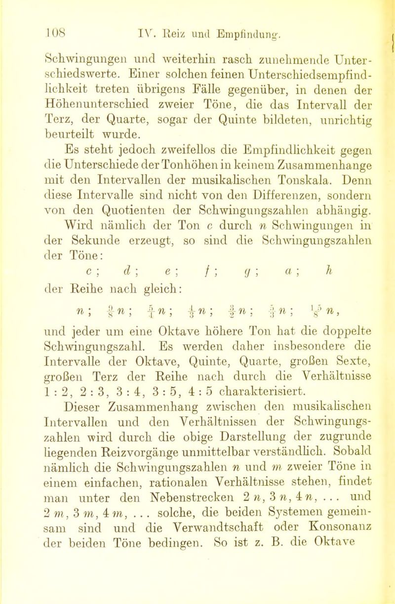 Schwingungen und weiterhin rasch zunehmende Unter- schiedswerte. Einer solchen feinen Unterschiedsempfind- lichkeit treten übrigens Fälle gegenüber, in denen der Höhenunterschied zweier Töne, die das Intervall der Terz, der Quarte, sogar der Quinte bildeten, unrichtig beurteilt wurde. Es steht jedoch zweifellos die Empfindlichkeit gegen die Unterschiede der Tonhöhen in keinem Zusammenhange mit den Intervallen der musikalischen Tonskala. Denn diese Intervalle sind nicht von den Differenzen, sondern von den Quotienten der Schwingungszahlen abhängig. Wird nämlich der Ton c durch n Schwingungen in der Sekunde erzeugt, so sind die Schwingungszahlen der Töne: c; d; e; /; g; a; h der Reihe nach gleich: n ; !} w ; \n; \n ; f- n ; f n ; n, und jeder um eine Oktave höhere Ton hat die doppelte Schwingungszahl. Es werden daher insbesondere die Intervalle der Oktave, Quinte, Quarte, großen Sexte, großen Terz der Reihe nach durch die Verhältnisse 1:2, 2:3, 3:4, 3:5, 4:5 charakterisiert. Dieser Zusammenhang zwischen den musikalischen Intervallen und den Verhältnissen der Schwingungs- zahlen wird durch die obige Darstellung der zugrunde liegenden Reizvorgänge unmittelbar verständlich. Sobald nämlich die Schwingungszahlen n und m zweier Töne in einem einfachen, rationalen Verhältnisse stehen, findet man unter den Nebenstrecken 2 n, 3 n, 4 n, ... und 2 m, 3 m, 4 m, ... solche, die beiden Systemen gemein- sam sind und die Verwandtschaft oder Konsonanz der beiden Töne bedingen. So ist z. B. die Oktave