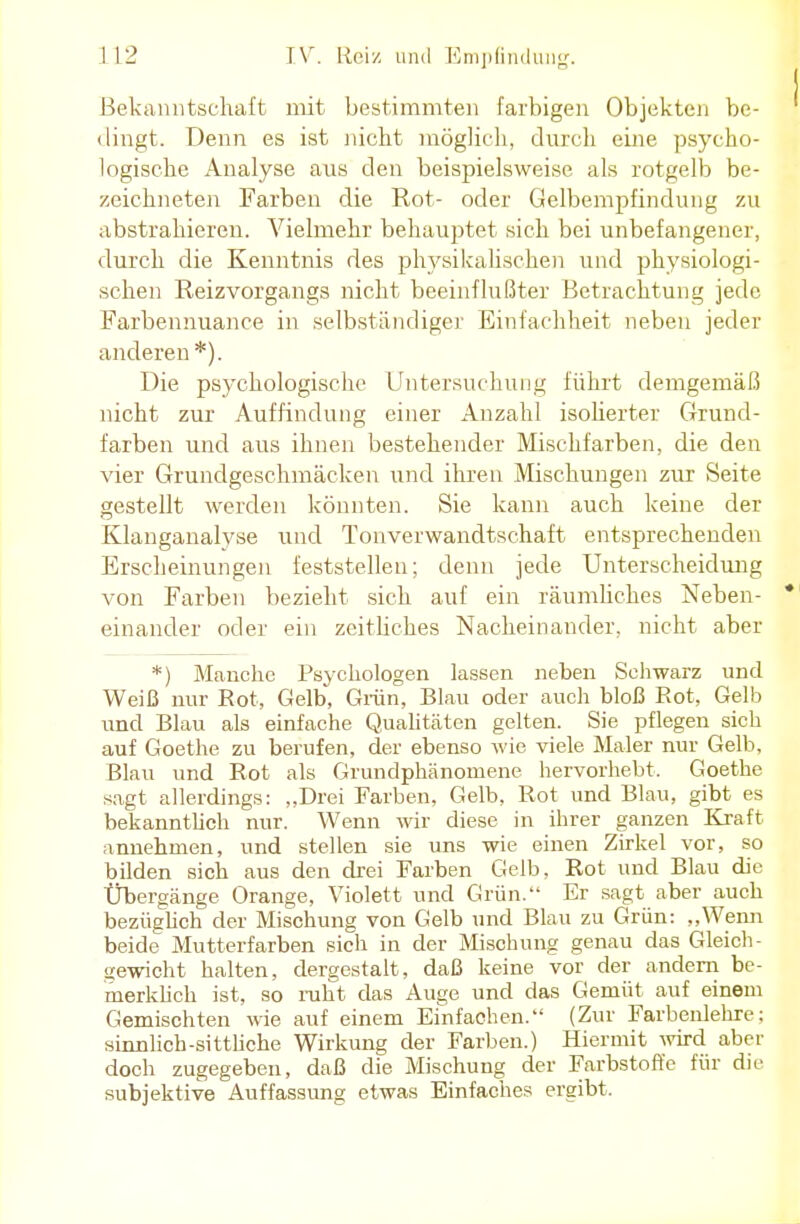 Bekanntschaft mit bestimmten farbigen Objekten be- ^ dingt. Denn es ist nicht möglich, durch eine psycho- logische Analyse ans den beispielsweise als rotgelb be- zeichneten Farben die Rot- oder Gelbempfindung 7.u abstrahieren. Vielmehr behauptet sich bei unbefangener, durch die Kenntnis des physikalischen und physiologi- schen Reizvorgangs nicht beeinflußter Betrachtung jede Farbennuance in selbständiger Einfachheit neben jeder anderen*). Die psychologische Untersuchung führt demgemäß nicht zur Auffindung einer Anzahl isolierter Grund- farben und aus ihnen bestehender Mischfarben, die den vier Grundgeschmäcken und ihren Mischungen zur Seite gestellt werden könnten. Sie kann auch keine der Klanganalyse und Tonverwandtschaft entsprechenden Erscheinungen feststellen; denn jede Unterscheidung von Farben bezieht sich auf ein räumliches Neben- * einander oder ein zeitliches Nacheinander, nicht aber *) Manche Psychologen lassen neben Schwarz und Weiß nur Rot, Gelb, Grün, Blau oder auch bloß Rot, Gelb und Blau als einfache Qualitäten gelten. Sie pflegen sich auf Goethe zu berufen, der ebenso wie viele Maler nur Gelb, Blau und Rot als Grundphänoniene hervorhebt. Goethe sagt allerdings: „Drei Farben, Gelb, Rot und Blau, gibt es bekanntlich nur. Wenn wir diese in ihrer ganzen Kraft annehmen, und stellen sie uns wie einen Zirkel vor, so bilden sich aus den drei Farben Gelb, Rot und Blau die Übergänge Orange, Violett und Grün. Er sagt aber auch bezüglich der Mischung von Gelb und Blau zu Grün: „Wenn beide Mutterfarben sich in der Mischung genau das Gleich- gewicht halten, dergestalt, daß keine vor der andern be- merklich ist, so ruht das Auge und das Gemüt auf einem Gemischten wie auf einem Einfachen. (Zur Farbenlehre: sinnlich-sittliche Wirkung der Farben.) Hiermit wird aber doch zugegeben, daß die Mischung der Farbstoffe für die subjektive Auffassung etwas Einfaches ergibt.