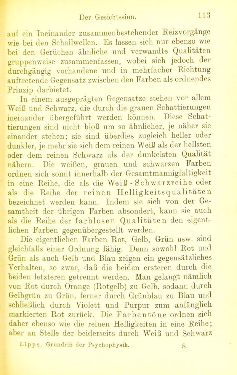 auf ein Ineinander zusammenbestehender Reizvorgänge wie bei den Schallwellen. Es lassen sieb nur ebenso wie bei den Gerüchen äbnliche und verwandte Qualitäten gruppenweise zusammenfassen, wobei sieb jedoch der durchgängig vorhandene und in mehrfacher Richtung auftretende Gegensatz zwischen den Farben als ordnendes Prinzip darbietet. In einem ausgeprägten Gegensatze stehen vor allem Weiß und Schwarz, die durch die grauen Schattierungen ineinander übergeführt werden können. Diese Schat- tierungen sind nicht bloß um so ähnlicher, je näher sie einander stehen; sie sind überdies zugleich heller oder dunkler, je mehr sie sich dem reinen Weiß als der hellsten oder dem reinen Schwarz als der dunkelsten Qualität nähern. Die weißen, grauen und schwarzen Farben ordnen sich somit innerhalb der Gesamtmannigfaltigkeit in eine Reihe, die als die Weiß - Schwarzreihe oder als die Reihe der reinen Helligkeitsqualitäten bezeichnet werden kann. Indem sie sich von der Ge- samtheit der übrigen Farben absondert, kann sie auch als die Reihe der farblosen Qualitäten den eigent- lichen Farben gegenübergestellt werden. Die eigentlichen Farben Rot, Gelb, Grün usw. sind gleichfalls einer Ordnung fähig. Denn sowohl Rot und Grün als auch Gelb und Blau zeigen ein gegensätzliches Verhalten, so zwar, daß die beiden ersteren durch die beiden letzteren getrennt werden. Man gelangt nämlich von Rot durch Orange (Rotgelb) zu Gelb, sodann durch Gelbgrün zu Grün, ferner durch Grünblau zu Blau und schheßheh durch Violett und Purpur zum anfängheh markierten Rot zurück. Die Farbentöne ordnen sich daher ebenso wie die reinen Helligkeiten in eine Reihe; aber an Stelle der beiderseits durch Weiß und Schwarz Lipps, Grundriß der Psychopbysik.
