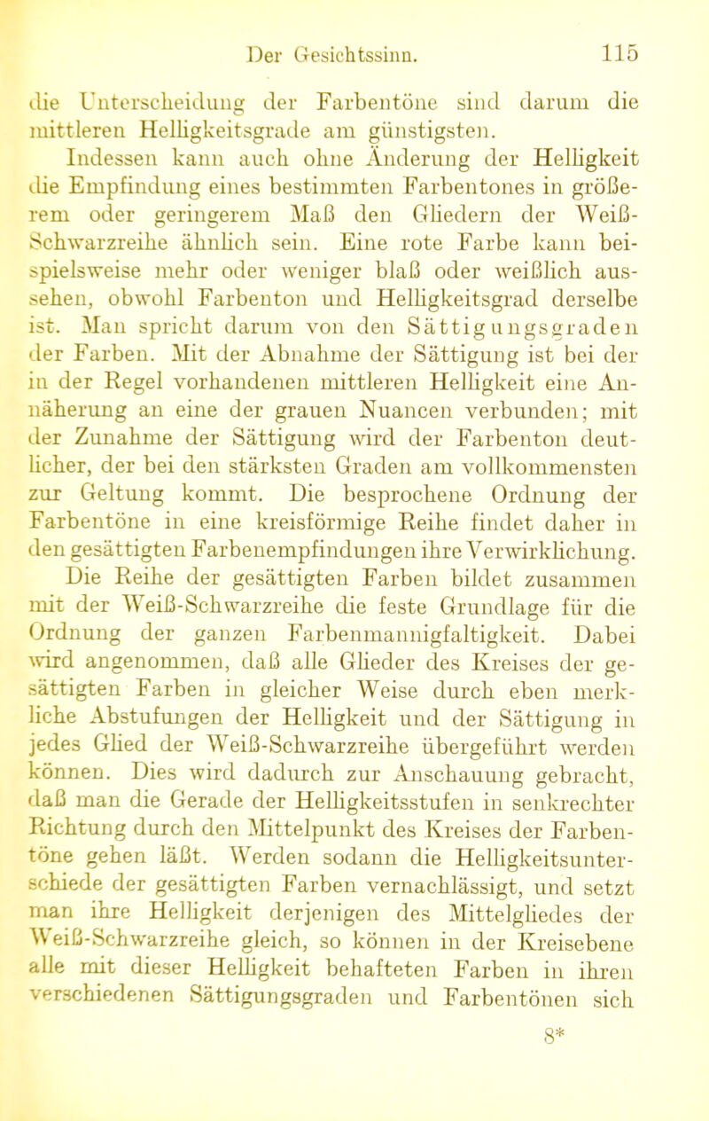 die Unterscheidung der Farbentöne sind darum die initrieren Helligkeitsgrade am günstigsten. Indessen kann auch ohne Änderung der Helligkeit die Empfindung eines bestimmten Farbentones in größe- rem oder geringerem Maß den Gliedern der Weiß- Schwarzreihe ähnlich sein. Eine rote Farbe kann bei- spielsweise mehr oder weniger blaß oder weißlich aus- sehen, obwohl Farbenton und Helligkeitsgrad derselbe ist. Man spricht darum von den Sättigungsgraden der Farben. Mit der Abnahme der Sättigung ist bei der iu der Regel vorhandenen mittleren Helligkeit eine An- näherung an eine der grauen Nuancen verbunden; mit der Zunahme der Sättigung wird der Farbenton deut- licher, der bei den stärksten Graden am vollkommensten zur Geltung kommt. Die besprochene Ordnung der Farbentöne in eine kreisförmige Reihe findet daher in den gesättigten Farbenempfindungen ihre Verwirklichung. Die Reihe der gesättigten Farben bildet zusammen mit der Weiß-Schwarzreihe die feste Grundlage für die Ordnung der ganzen Farbenmannigfaltigkeit. Dabei wird angenommen, daß alle Glieder des Kreises der ge- sättigten Farben in gleicher Weise durch eben merk- liche Abstufungen der Helligkeit und der Sättigung in jedes Glied der Weiß-Schwarzreihe übergeführt werden können. Dies wird dadurch zur Anschauung gebracht, daß man die Gerade der Helligkeitsstufen in senkrechter Richtung durch den Mittelpunkt des Kreises der Farben- töne gehen läßt. Werden sodann die Helligkeitsunter- schiede der gesättigten Farben vernachlässigt, und setzt man ihre Helligkeit derjenigen des Mittelgliedes der Weiß-Schwarzreihe gleich, so können in der Kreisebene alle mit dieser Helligkeit behafteten Farben in ihren verschiedenen Sättigungsgraden und Farbentönen sich 8*
