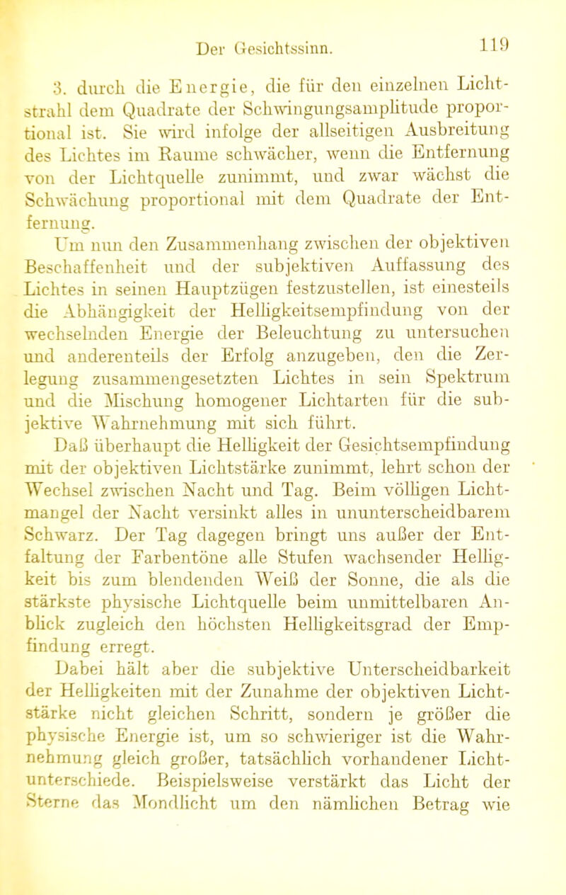 3. durch die Energie, die für den einzelnen Licht- strahl dem Quadrate der Schwingungsamplitude propor- tional ist. Sie wird infolge der allseitigen Ausbreitung des Lichtes im Räume schwächer, wenn die Entfernung von der Lichtquelle zunimmt, und zwar wächst die Schwächung proportional mit dem Quadrate der Ent- fernung. Um nun den Zusammenhang zwischen der objektiven Beschaffenheit und der subjektiven Auffassung des Lichtes in seinen Hauptzügen festzustellen, ist einesteils die Abhängigkeit der Helligkeitsempfindung von der wechselnden Energie der Beleuchtung zu untersuchen und anderenteils der Erfolg anzugeben, den die Zer- legung zusammengesetzten Lichtes in sein Spektrum und die Mischung homogener Lichtarten für die sub- jektive Wahrnehmung mit sich führt. Daß überhaupt die Helligkeit der Gesichtsempfindung mit der objektiven Lichtstärke zunimmt, lehrt schon der Wechsel zwischen Nacht und Tag. Beim völligen Licht- maugel der Nacht versinkt alles in ununterscheidbarem Schwarz. Der Tag dagegen bringt uns außer der Ent- faltung der Farbentöne alle Stufen wachsender Hellig- keit bis zum blendenden Weiß der Sonne, die als die stärkste physische Lichtquelle beim unmittelbaren An- blick zugleich den höchsten Helligkeitsgrad der Emp- findung erregt. Dabei hält aber die subjektive Unterscheidbarkeit der Helligkeiten mit der Zunahme der objektiven Licht- stärke nicht gleichen Schritt, sondern je größer die physische Energie ist, um so schwieriger ist die Wahr- nehmung gleich großer, tatsächlich vorhandener Licht- unterschiede. Beispielsweise verstärkt das Licht der Sterne das Mondlicht um den nämlichen Betrag wie