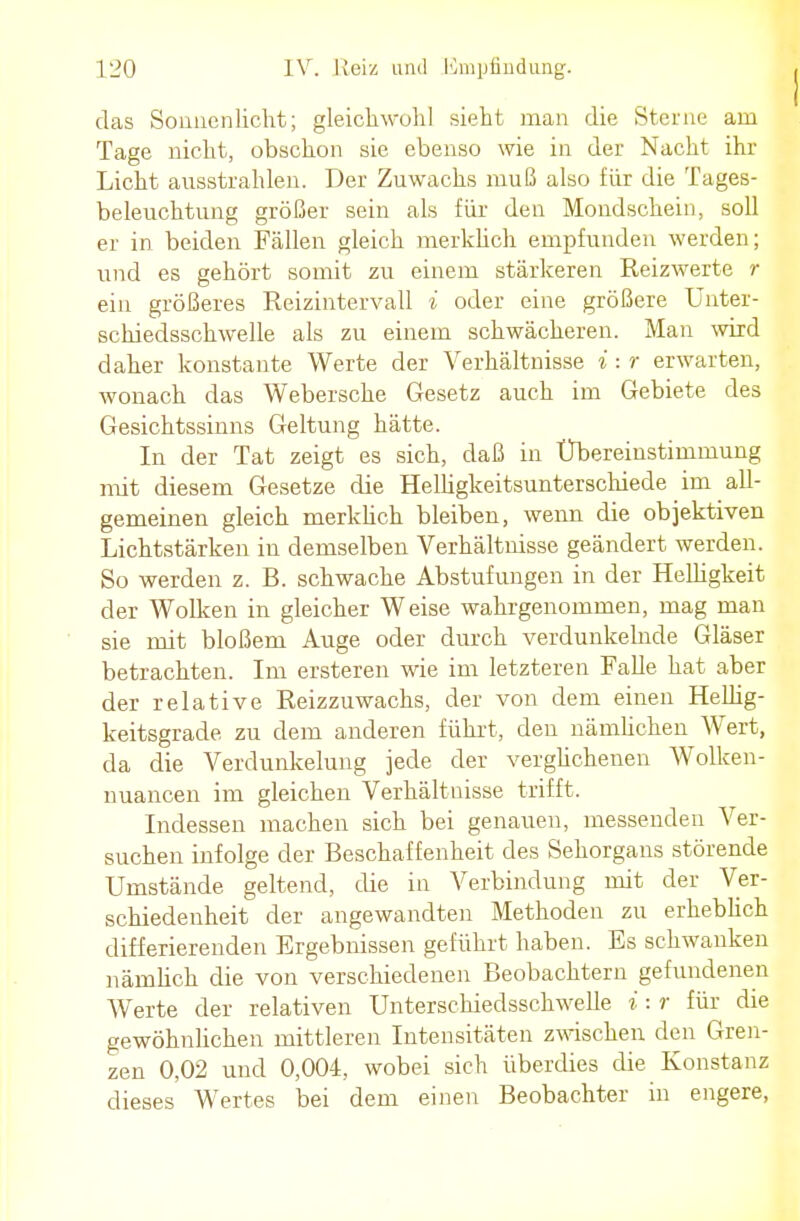 das Sonnenlicht; gleichwohl sieht man die Sterne am Tage nicht, obschon sie ebenso wie in der Nacht ihr Licht ausstrahlen. Der Zuwachs muß also für die Tages- beleuchtung größer sein als für den Mondschein, soll er in beiden Fällen gleich merklich empfunden werden; und es gehört somit zu einem stärkeren Reizwerte r ein größeres Reizintervall i oder eine größere Unter- schiedsschwelle als zu einem schwächeren. Man wird daher konstante Werte der Verhältnisse i : r erwarten, wonach das Webersche Gesetz auch im Gebiete des Gesichtssinns Geltung hätte. In der Tat zeigt es sich, daß in Ubereinstimmung mit diesem Gesetze die Helligkeitsunterschiede im all- gemeinen gleich merklich bleiben, wenn die objektiven Lichtstärken in demselben Verhältnisse geändert werden. So werden z. B. schwache Abstufungen in der Helligkeit der Wolken in gleicher Weise wahrgenommen, mag man sie mit bloßem Auge oder durch verdunkelnde Gläser betrachten. Im ersteren wie im letzteren Falle hat aber der relative Reizzuwachs, der von dem einen Hellig- keitsgrade zu dem anderen führt, den nämlichen Wert, da die Verdunkelung jede der verglichenen Wolken- nuancen im gleichen Verhältnisse trifft. Indessen machen sich bei genauen, messenden Ver- suchen infolge der Beschaffenheit des Sehorgans störende Umstände geltend, die in Verbindung mit der Ver- schiedenheit der angewandten Methoden zu erheblich differierenden Ergebnissen geführt haben. Es schwanken nämlich die von verschiedenen Beobachtern gefundenen Werte der relativen Unterschiedsschwelle i: r für die gewöhnlichen mittleren Intensitäten zwischen den Gren- zen 0,02 und 0,004, wobei sich überdies die Konstanz dieses Wertes bei dem einen Beobachter in engere,