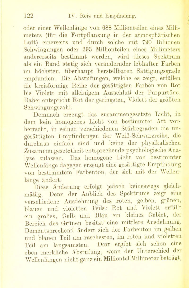 oder einer Wellenlänge von 688 Millionteilen eines Milli- meters (für die Fortpflanzung in der atmosphärischen Luft) einerseits und durch solche mit 790 Billionen Schwingungen oder 393 Millionteilen eines Millimeters andererseits bestimmt werden, wird dieses Spektrum als ein Band stetig sich verändernder lebhafter Farben im höchsten, überhaupt herstellbaren Sättigungsgrade empfunden. Die Abstufungen, welche es zeigt, erfüllen die kreisförmige Beihe der gesättigten Farben von Bot bis Violett mit alleinigem Ausschluß der Purpurtöne. Dabei entspricht Bot der geringsten, Violett der größten Schwingungszahl. Demnach erzeugt das zusammengesetzte Licht, in dem kein homogenes Licht von bestimmter Art vor- herrscht, in seinen verschiedenen Stärkegraden die un- gesättigten Empfindungen der Weiß-Schwarzreihe, die durchaus einfach sind und keine der physikalischen Zusammengesetztheit entsprechende psychologische Ana- lyse zulassen. Das homogene Licht von bestimmter Wellenlänge dagegen erzeugt eine gesättigte Empfindung von bestimmtem Farbenton, der sich mit der Wellen- länge ändert. Diese Änderung erfolgt jedoch keineswegs gleich- mäßig. Denn der Anblick des Spektrums zeigt eine verschiedene Ausdehnung des roten, gelben, grünen, blauen und violetten Teils: Bot und Violett erfüllt ein großes, Gelb und Blau ein kleines Gebiet, der Bereich des Grünen besitzt eine mittlere Ausdehnung. Dementsprechend ändert sich der Farbenton im gelben und blauen Teil am raschesten, im roten und violetten Teil am langsamsten. Dort ergibt sich schon eine eben merkliche Abstufung, wenn der Unterschied der Wellenlängen nicht ganz ein Milliontel Millimeter beträgt,