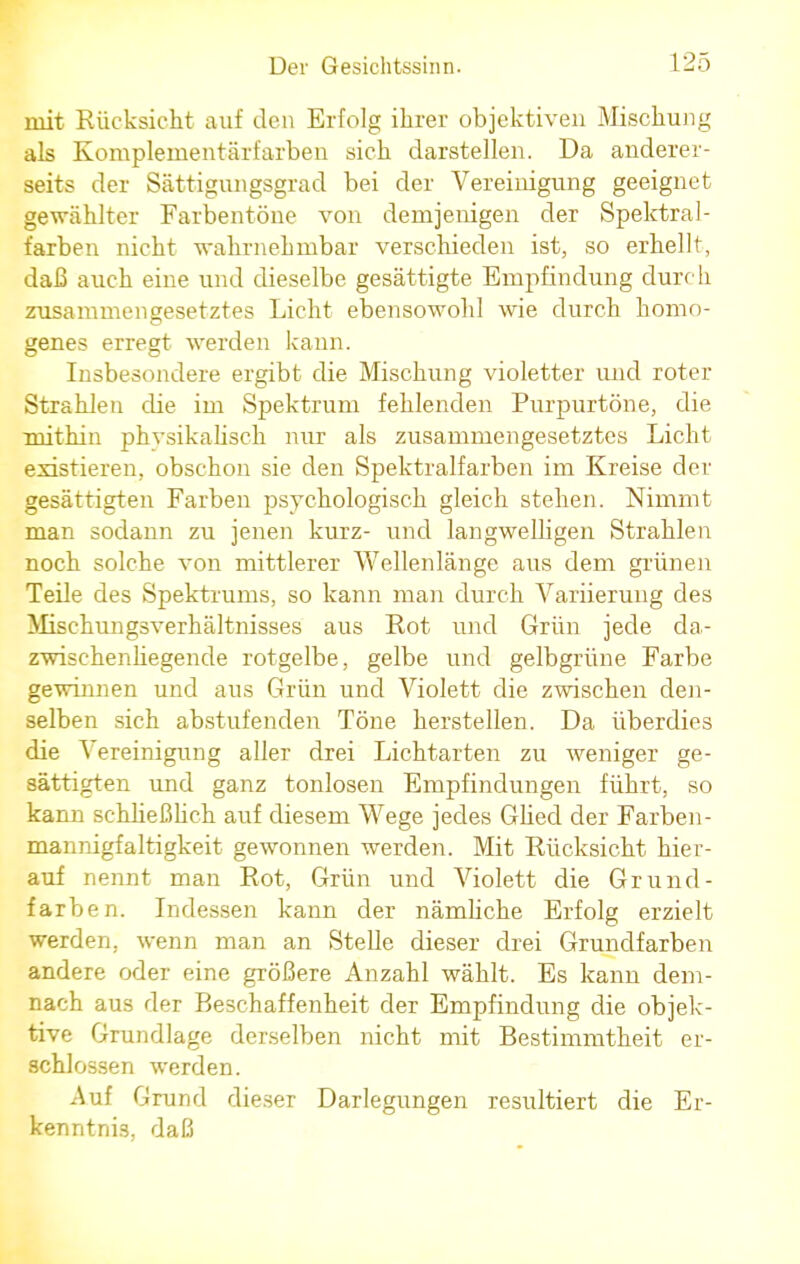 mit Rücksicht auf den Erfolg ihrer objektiven Mischung als Komplementärfarben sich darstellen. Da anderer- seits der Sättigungsgrad bei der Vereinigung geeignet gewählter Farbentöne von demjenigen der Spektral- farben nicht wahrnehmbar verschieden ist, so erhellt, daß auch eine und dieselbe gesättigte Empfindung durc h zusammengesetztes Licht ebensowohl wie durch homo- genes erregt werden kann. Insbesondere ergibt die Mischung violetter und roter Strahlen die im Spektrum fehlenden Purpurtöne, die mithin phvsikalisch nur als zusammengesetztes Licht existieren, obschon sie den Spektralfarben im Kreise der gesättigten Farben psychologisch gleich stehen. Nimmt man sodann zu jenen kurz- und langwelligen Strahlen noch solche von mittlerer Wellenlänge aus dem grünen Teile des Spektrunis, so kann man durch Variierung des Mischungsverhältnisses aus Rot und Grün jede da- zwischenliegende rotgelbe, gelbe und gelbgrüne Farbe gewinnen und aus Grün und Violett die zwischen den- selben sich abstufenden Töne herstellen. Da überdies die Vereinigung aller drei Lichtarten zu weniger ge- sättigten und ganz tonlosen Empfindungen führt, so kann schließlich auf diesem Wege jedes Glied der Farben- mannigfaltigkeit gewonnen werden. Mit Rücksicht hier- auf nennt man Rot, Grün und Violett die Grund- farben. Indessen kann der nämliche Erfolg erzielt werden, wenn man an Stelle dieser drei Grundfarben andere oder eine größere Anzahl wählt. Es kann dem- nach aus der Beschaffenheit der Empfindung die objek- tive Grundlage derselben nicht mit Bestimmtheit er- schlossen werden. Auf Grund dieser Darlegungen resultiert die Er- kenntnis, daß