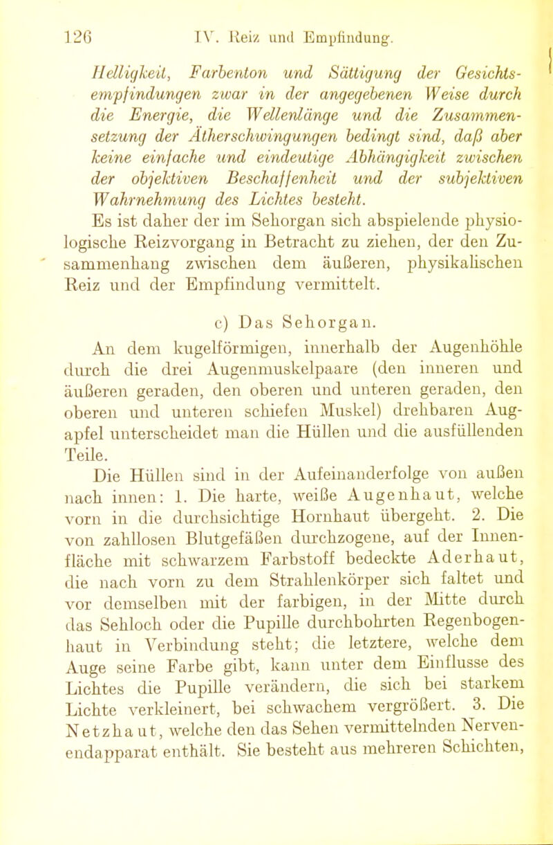 Helligkeit, Farbenton und Sättigung der Gesichts- empfindungen zwar in der angegebenen Weise durch die Energie, die Wellenlänge und die Zusammen- setzung der Äther Schwingungen bedingt sind, daß aber keine einfache und eindeutige Abhängigkeit zwischen der objektiven Beschaffenheit und der subjektiven Wahrnehmung des Lichtes besteht. Es ist daher der im Sehorgan sich abspielende physio- logische Reizvorgang in Betracht zu ziehen, der den Zu- sammenhang zwischen dem äußeren, physikahschen Reiz und der Empfindung vermittelt. c) Das Sehorgan. An dem kugelförmigen, innerhalb der Augenhöhle durch die drei Augenmuskelpaare (den inneren und äußeren geraden, den oberen und unteren geraden, den oberen und unteren schiefen Muskel) drehbaren Aug- apfel unterscheidet man die Hüllen und die ausfüllenden Teile. Die Hüllen sind in der Aufeinanderfolge von außen nach innen: 1. Die harte, weiße Augenhaut, welche vorn in die durchsichtige Hornhaut übergeht. 2. Die von zahllosen Blutgefäßen durchzogene, auf der Innen- fläche mit schwarzem Farbstoff bedeckte Aderhaut, die nach vorn zu dem Strahlenkörper sich faltet und vor demselben mit der farbigen, in der Mitte durch das Sehloch oder die Pupille durchbohrten Regenbogen- haut in Verbindung steht; die letztere, welche dem Auge seine Farbe gibt, kann unter dem Einflüsse des Lichtes die Pupille verändern, die sich bei starkem Lichte verkleinert, bei schwachem vergrößert. 3. Die Netzhaut, welche den das Sehen vermittelnden Nerven- endapparat enthält. Sie besteht aus mehreren Schichten,