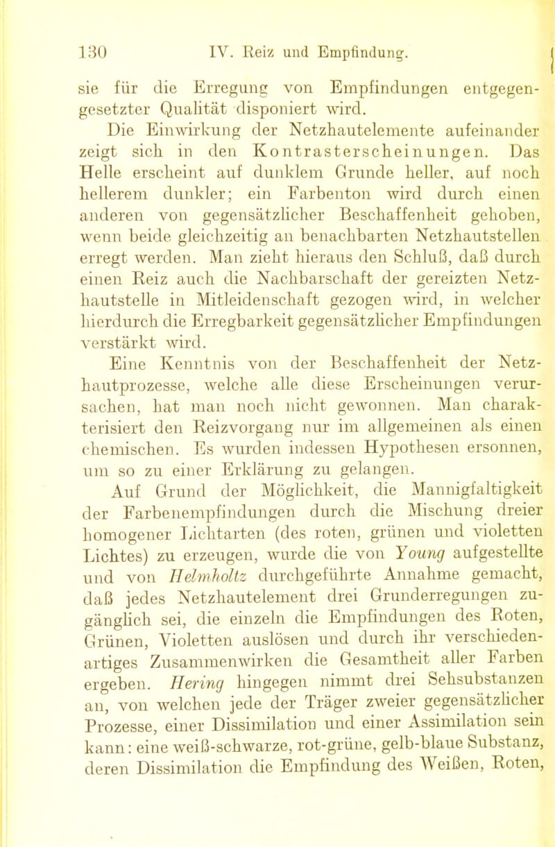 sie für die Erregung von Empfindungen entgegen- gesetzter Qualität disponiert wird. Die Einwirkung der Netzhautelemente aufeinander zeigt sich in den Kontrasterscheinungen. Das Helle erscheint auf dunklem Grunde heller, auf noch hellerem dunkler; ein Farbenton wird durch einen anderen von gegensätzlicher Beschaffenheit gehoben, wenn beide gleichzeitig an benachbarten Netzhautstellen erregt werden. Man zieht hieraus den Schluß, daß durch einen Heiz auch die Nachbarschaft der gereizten Netz- hautstelle in Mitleidenschaft gezogen wird, in welcher hierdurch die Erregbarkeit gegensätzlicher Empfindungen verstärkt wird. Eine Kenntnis von der Beschaffenheit der Netz- hautprozesse, welche alle diese Erscheinungen verur- sachen, hat man noch nicht gewonnen. Man charak- terisiert den Reizvorgang nur im allgemeinen als einen chemischen. Es wurden indessen Hypothesen ersonnen, um so zu einer Erklärung zu gelangen. Auf Grund der Möglichkeit, die Mannigfaltigkeit der Farbenempfindungen durch die Mischung dreier homogener lichtarten (des roten, grünen und violetten Lichtes) zu erzeugen, wurde die von Young aufgestellte und von Hdmholtz durchgeführte Annahme gemacht, daß jedes Netzhautelement drei Grunderregungen zu- gänglich sei, die einzeln die Empfindungen des Roten, Grünen, Violetten auslösen und durch ihr verschieden- artiges Zusammenwirken die Gesamtheit aller Farben ergeben. Hering hingegen nimmt drei Sehsubstanzen an, von welchen jede der Träger zweier gegensätzlicher Prozesse, einer Dissimilation und einer Assimilation sein kann: eine weiß-schwarze, rot-grüne, gelb-blaue Substanz, deren Dissimilation die Empfindung des AVeißen, Roten,