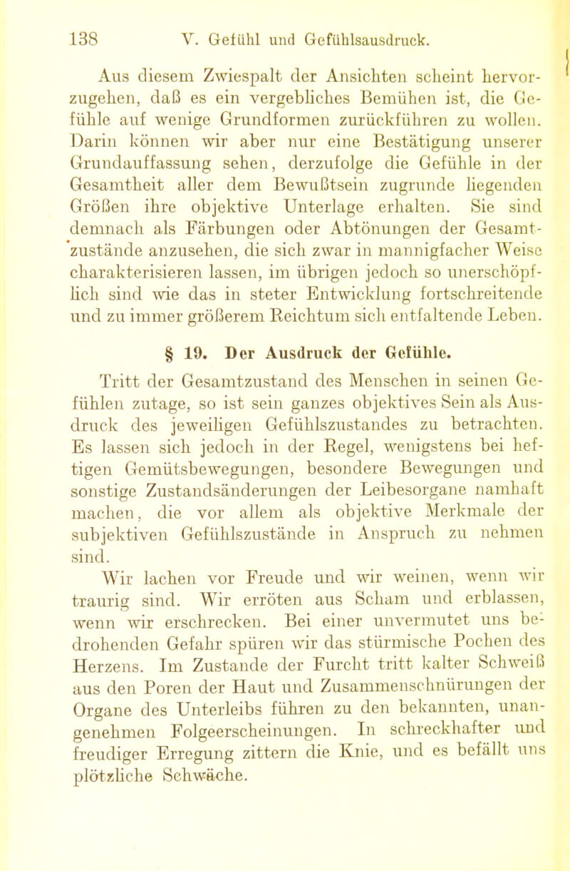 Aus diesem Zwiespalt der Ansichten scheint hervor- zugehen, daß es ein vergebliches Bemühen ist, die Ge- fühle auf wenige Grundformen zurückführen zu wollen. Darin können wir aber nur eine Bestätigung unserer Grundauffassung sehen, derzufolge die Gefühle in der Gesamtheit aller dem Bewußtsein zugrunde hegenden Größen ihre objektive Unterlage erhalten. Sie sind demnach als Färbungen oder Abtönungen der Gesamt- zustände anzusehen, die sich zwar in mannigfacher Weise charakterisieren lassen, im übrigen jedoch so unerschöpf- lich sind wie das in steter Entwicklung fortschreitende und zu immer größerem Reichtum sich entfaltende Leben. § 19. Der Ausdruck der Gefühle. Tritt der Gesamtzustand des Menschen in seinen Ge- fühlen zutage, so ist sein ganzes objektives Sein als Aus- druck des jeweiligen Gefühlszustandes zu betrachten. Es lassen sich jedoch in der Regel, wenigstens bei hef- tigen Gemütsbewegungen, besondere Bewegungen und sonstige Zustandsänderungen der Leibesorgane namhaft machen. die vor allem als objektive Merkmale der subjektiven Gefühlszustände in Anspruch zu nehmen sind. Wir lachen vor Freude und wir weinen, wenn wir traurig sind. Wir erröten aus Scham und erblassen, wenn wir erschrecken. Bei einer unvermutet mis be: drohenden Gefahr spüren wir das stürmische Pochen des Herzens. Im Zustande der Furcht tritt kalter Schweiß aus den Poren der Haut und Zusammenschnürungen der Organe des Unterleibs führen zu den bekannten, unan- genehmen Folgeerscheinungen. In schreckhafter und freudiger Erregung zittern die Knie, und es befällt uns plötzliche Schwäche.