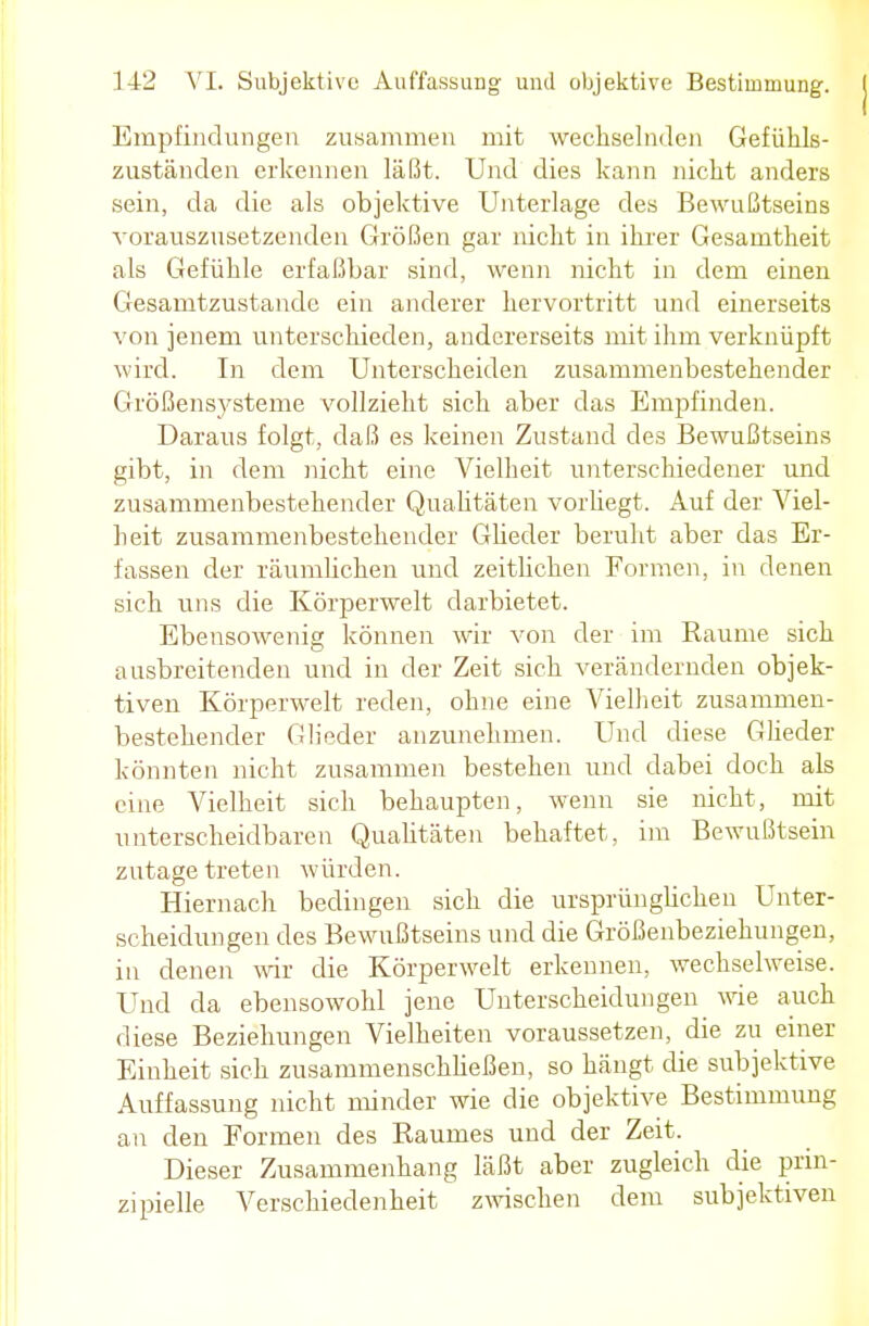 Empfindungen zusammen mit wechselnden Gefükls- zuständen erkennen läßt. Und dies kann nicht anders sein, da die als objektive Unterlage des Bewußtseins vorauszusetzenden Größen gar nicht in ihrer Gesamtheit als Gefühle erfaßbar sind, wenn nicht in dem einen Gesamtzustande ein anderer hervortritt und einerseits von jenem unterschieden, andererseits mit ihm verknüpft wird. In dem Unterscheiden zusammenbestehender Größensysteme vollzieht sich aber das Empfinden. Daraus folgt, daß es keinen Zustand des Bewußtseins gibt, in dem nicht eine Vielheit unterschiedener und zusammenbestehender Qualitäten vorhegt. Auf der Viel- heit zusammenbestehender Glieder beruht aber das Er- fassen der räumlichen und zeitlichen Formen, in denen sich uns die Körperwelt darbietet. Ebensowenig können wir von der im Räume sich ausbreitenden und in der Zeit sich verändernden objek- tiven Körperwelt reden, ohne eine Vielheit zusammen- bestehender Glieder anzunehmen. Und diese Glieder könnten nicht zusammen bestehen und dabei doch als eine Vielheit sich behaupten, wenn sie nicht, mit unterscheidbaren Qualitäten behaftet, im Bewußtsein zutage treten würden. Hiernach bedingen sich die ursprünglichen Unter- scheidungen des Bewußtseins und die Größenbeziehungen, in denen wir die Körperwelt erkennen, wechselweise. Und da ebensowohl jene Unterscheidungen wie auch diese Beziehungen Vielheiten voraussetzen, die zu einer Einheit sich zusammenschließen, so hängt die subjektive Auffassung nicht minder wie die objektive Bestimmung an den Formen des Raumes und der Zeit. Dieser Zusammenhang läßt aber zugleich die prin- zipielle Verschiedenheit zwischen dem subjektiven