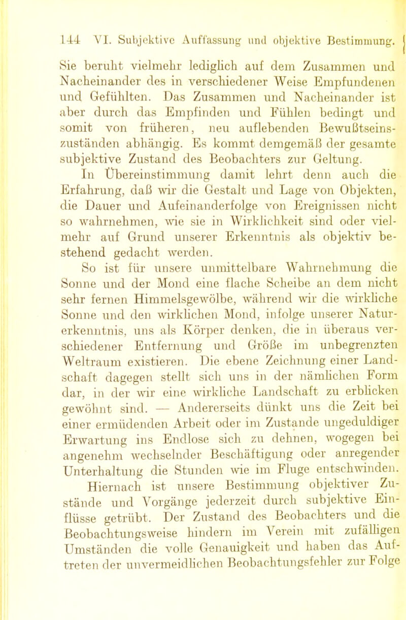 Sie beruht vielmehr lediglich auf dem Zusammen und Nacheinander des in verschiedener Weise Empfundenen und Gefühlten. Das Zusammen und Nacheinander ist aber durch das Empfinden und Fühlen bedingt und somit von früheren, neu auflebenden Bewußtseins- zuständen abhängig. Es kommt demgemäß der gesamte subjektive Zustand des Beobachters zur Geltung. In Übereinstimmung damit lehrt denn auch die Erfahrung, daß wir die Gestalt und Lage von Objekten, die Dauer und Aufeinanderfolge von Ereignissen nicht so wahrnehmen, wie sie in Wirklichkeit sind oder viel- mehr auf Grund unserer Erkenntnis als objektiv be- stehend gedacht werden. So ist für unsere unmittelbare Wahrnehmung die Sonne und der Mond eine flache Scheibe an dem nicht sehr fernen Himmelsgewölbe, während wir die wirkliche Sonne und den wirklichen Mond, infolge unserer Natur- erkenntnis, uns als Körper denken, die in überaus ver- schiedener Entfernung und Größe im unbegrenzten Weltraum existieren. Die ebene Zeichnung einer Land- schaft dagegen stellt sich uns in der nämlichen Form dar, in der wir eine wirkliche Landschaft zu erblicken gewöhnt sind. — Andererseits dünkt uns die Zeit bei einer ermüdenden Arbeit oder im Zustande ungeduldiger Erwartung ins Endlose sich zu dehnen, wogegen bei angenehm wechselnder Beschäftigung oder anregender Unterhaltung die Stunden wie im Fluge entschwinden. Hiernach ist unsere Bestimmung objektiver Zu- stände und Vorgänge jederzeit durch subjektive Ein- flüsse getrübt, Der Zustand des Beobachters und die Beobachtungsweise hindern im Verein mit zufälligen Umständen die volle Genauigkeit und haben das Auf- treten der unvermeidlichen Beobachtungsfehler zur Folge