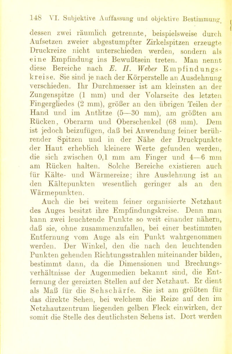 dessen zwei räumlich getrennte, beispielsweise durch Aufsetzen zweier abgestumpfter Zirkelspitzen erzeugte Druckreize nicht unterschieden werden, sondern als eine Empfindung ins Bewußtsein treten. Man nennt diese Bereiche nach E. H. Weber Empfindungs- kreise. Sie sind je nach der Körperstelle an Ausdehnung verschieden. Ihr Durchmesser ist am kleinsten an der Zungenspitze (1 mm) und der Volarseite des letzten Fingergliedes (2 mm), größer an den übrigen Teilen der Hand und im Antlitze (5—30 mm), am größten am Rücken, Oberarm und Oberschenkel (68 mm). Dem ist jedoch beizufügen, daß bei Anwendung feiner berüh- render Spitzen und in der Nähe der Druckpunkte der Haut erheblich kleinere Werte gefunden werden, die sich zwischen 0,1 mm am Finger und 4—6 mm am Rücken halten. Solche Bereiche existieren auch für Kälte- und Wärmereize; ihre Ausdehnung ist an den Kältepunkten wesentlich geringer als an den Wärmepunkten. Auch die bei weitem feiner organisierte Netzhaut des Auges besitzt ihre Empfindungskreise. Denn man kann zwei leuchtende Punkte so weit einander nähern, daß sie, ohne zusammenzufallen, bei einer bestimmten Entfernung vom Auge als ein Punkt wahrgenommen werden. Der Winkel, den die nach den leuchtenden Punkten gehenden Richtungsstrahlen miteinander bilden, bestimmt dann, da die Dimensionen und Brechungs- verhältnisse der Augenmedien bekannt sind, die Ent- fernung der gereizten Stellen auf der Netzhaut. Er dient als Maß für die Sehschärfe. Sie ist am größten für das direkte Sehen, bei welchem die Reize auf den im Netzhautzentrum hegenden gelben Fleck einwirken, der sonüt die Stelle des deutlichsten Sehens ist. Dort werden