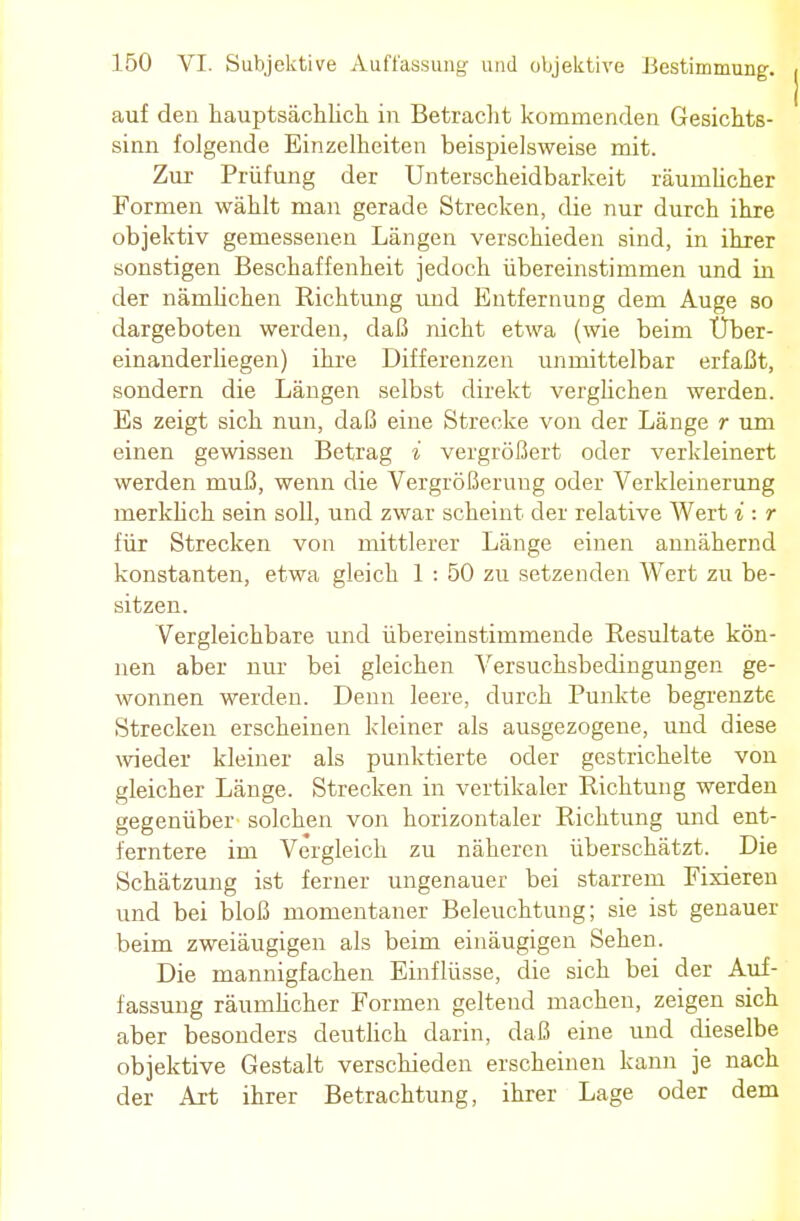 auf den hauptsächlich in Betracht kommenden Gesichts- sinn folgende Einzelheiten beispielsweise mit. Zur Prüfung der Unterscheidbarkeit räumlicher Formen wählt man gerade Strecken, die nur durch ihre objektiv gemessenen Längen verschieden sind, in ihrer sonstigen Beschaffenheit jedoch übereinstimmen und in der nämlichen Richtung und Entfernung dem Auge so dargeboten werden, daß nicht etwa (wie beim Uber- einanderliegen) ihre Differenzen unmittelbar erfaßt, sondern die Längen selbst direkt verglichen werden. Es zeigt sich nun, daß eine Strecke von der Länge r um einen gewissen Betrag i vergrößert oder verkleinert werden muß, wenn die Vergrößerung oder Verkleinerung merklich sein soll, und zwar scheint der relative Wert i : r für Strecken von mittlerer Länge einen annähernd konstanten, etwa gleich 1 : 50 zu setzenden Wert zu be- sitzen. Vergleichbare und übereinstimmende Resultate kön- nen aber nur bei gleichen Versuchsbedingungen ge- wonnen werden. Denn leere, durch Punkte begrenzte Strecken erscheinen kleiner als ausgezogene, und diese wieder kleiner als punktierte oder gestrichelte von gleicher Länge. Strecken in vertikaler Richtung werden gegenüber solchen von horizontaler Richtung und ent- ferntere im Vergleich zu näheren überschätzt. Die Schätzung ist ferner ungenauer bei starrem Fixieren und bei bloß momentaner Beleuchtung; sie ist genauer beim zweiäugigen als beim einäugigen Sehen. Die mannigfachen Einflüsse, die sich bei der Auf- fassung räumlicher Formen geltend machen, zeigen sich aber besonders deutlich darin, daß eine und dieselbe objektive Gestalt verschieden erscheinen kann je nach der Art ihrer Betrachtung, ihrer Lage oder dem