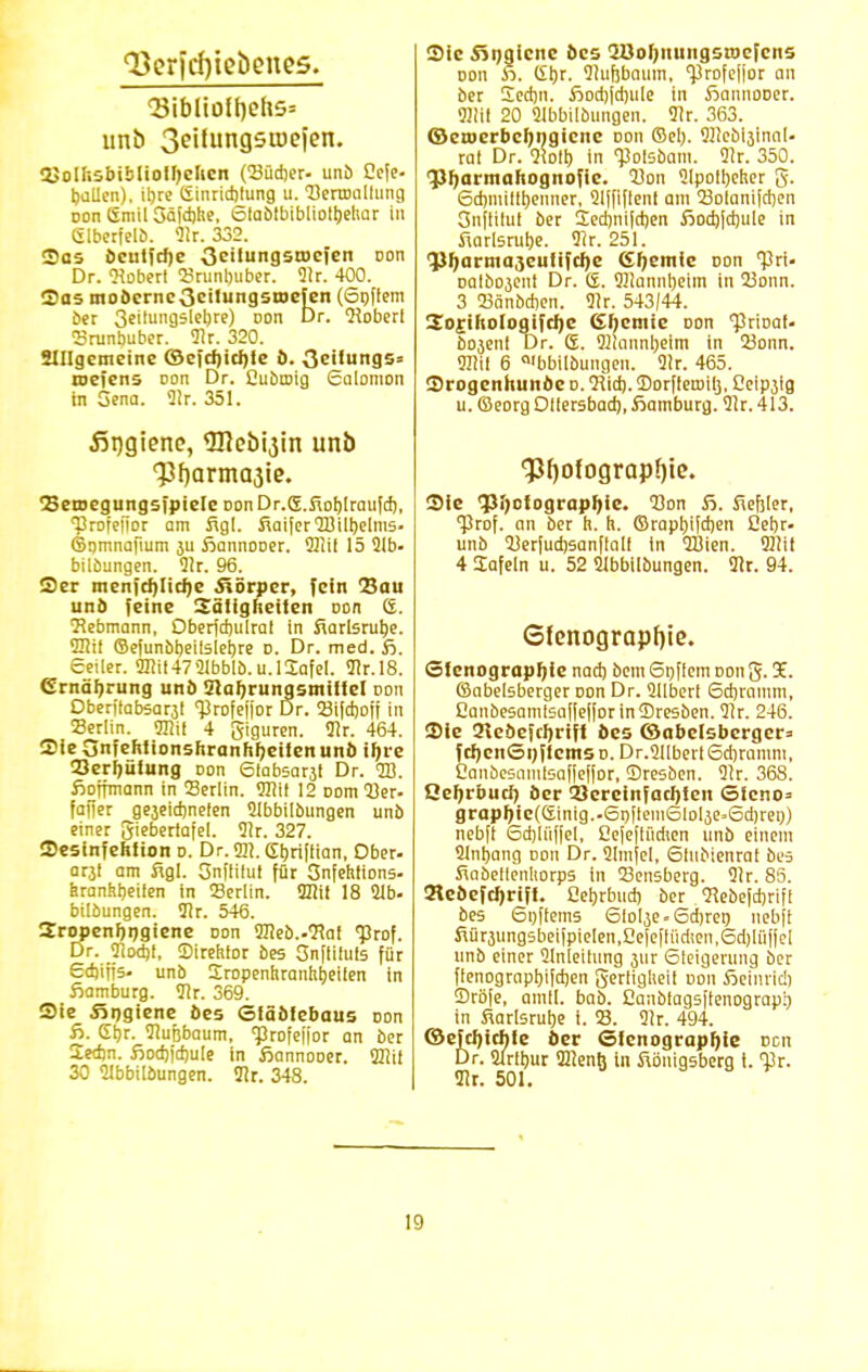 Q3crfcf)iebcnes. 2Jolfisbiblioihclien (Südjer- unb Cefe- ballen). it)rc (iinrichlung u. Dertoallung oon (Smil Gäidjhe, Staölbibliolbehar In Glberfelö. 9k. 332. Sas öeutfdje Oeilungsroefen oon Dr. Robert 23runbuber. 91r. 400. Sas motterneGeilungstocfcn (6nfiem ber 3ei'u95lel)re) Don Dr. Qioberl Sranbuber. Tir. 320. Allgemeine ©cfcijicfyte ö. äeitungs» Kiefens oon Dr. Ouöaiig Solomon in Sena. 91r. 351. fiqgiene, 3Kei>i3in unb 33en>egungsfpiele Don Dr.S.fiobJraufd), ■profeiior am figl. fiaiferQBilbelms- ©smnafium 3U ßannooer. 2JIif 15 2lb- bilöungen. 91r. 96. Ser menfchliche Körper, fein Sau unb feine Säligheiten oon <&. 2?ebmann, Oberfdjulral in fiarlsrutye. üliil ©efunbbeitslebre d. Dr. med. fi. 6eiler. 9Uit4721bblb.u.lSafel. 31r.l8. Ernährung unb Nahrungsmittel oon Dberitabsaräl <Profe[|'or Dr. 23i|d)off in 23erlin. «fflii 4 giguren. 3lr. 464. Sie Snfehtionsnranhheilen unö ihre Verhütung oon 6iabsar3t Dr. 2B. fioffmann in 23erlin. 9Kit 12 DomQJer- faffer gejetdmefen 21bbilbungen unb einer gieberiafel. 9Jr. 327. Sesinfehtion o. Dr. <m. Ebriffian, Ober- aräl am figl. Snftilut für Önfehftons. kranhbeifen in Serlin. 22cif 18 21b- bilbungen. 3ir. 546. Sropenbngiene oon 27}eö..2*af <]3rof. Dr. 21od)f, Sirehtor bes Snffiluis für Sdjiffs- unb Sropenhranhfjeilen in fiamburg. 31r. 369. Sie Ängtene bes Stäbfebaus Don ß. £t)r. Nußbaum, Profefjor an ber Sedjn. fiodjidjule in fiannooer. Sliit 30 21bbilbungen. 31r. 348. Sic Singicne bes 2öof)iiungsa>efcns oon £. <it)r. 9!uf)baum, <JSrofef|or an ber Sedjn. fiod)jd)ule in ßannooer. 9Ni! 20 Slbbilbungen. 2!r. 363. ©et»crbcl)ngicne doii ©el). Qlicöi^innt- ral Dr. 9ioU) in 'polsbam. 2!r. 350. Pharmahognofie. 23on 2Ipo!l)eher g. 6d)millbenncr, 21[fi[tenl am 23oIanifct)en Snftilul ber Sed)ni|d)en fiod)[d)ule in fiarlsrube. Sir. 251. Pharmajeutifche (Shemic oon 'Pri- oalbojent Dr. 6. 231annl)eim in 23onn. 3 23änbd)cn. 91r. 543/44. Sorihologifcljc (Sljcmie oon Jkioaf- boäeni Dr. S. 23!annl)etm in 23onn. 92iil 6 a'bbilbungen. 21r. 465. Srogenhunbe o. Hid). Sorfieroilj, Oeipjig u. ©eorg Ollersbatf), fiamburg. 2ir. 413. 53f)ofograpf)ie. Sie Photographie. 23on fi. fiefjler, Prof. an ber h. h. ©rapbi[d)en 2el)r- unb 23erjud)sanflalf tn 2Bien. Oiit 4 Safein u. 52 2Ibbi!bungen. 21r. 94. Glenograpffie. Glenograpl)ie nad) bem 6t)flem oong. 3E. ©abelsberger oon Dr. 211bert Sd)ramm, Canbesamtsafjejlorinffiresben. 91r. 246. Sie 2leöefcJ)rifl bes ©abelsberger» fchcnSnffcmso. Dr.211bert6d)ramm, Canöesamisafjeffor, Bresben. 2!r. 368. Qehrbuch ber Vereinfachten Steno» graphic((Jinig..6nftem6lol3e=6d)rei)) nebft 6d)liif|el, ßejeflüdien unb einem 21nbang oon Dr. 2Imjel, Stuoienrat bes Swöeflenltorps in Densberg. 21r. 85. !He&efcI)rift. ßebrbud) ber Siebefdjrift bes 6n[tems Stolpe. 6d)ren nebft fiür3ungsbeifpielen,2e[eflüdien,6d)lü(iel unb einer 2lnteitung 3ur 6ieigerung ber fienogrnpl)i[d)en gerliglteil oon Seinrid) Sröfe, amtl. bab. Canbtagsftenograpl) in fiarlsrube i. 23. 3!r. 494. ©efcl)icbfe ber Stenographie Den Dr. 2irfbur 222enö in Königsberg i. Olr. 21r. 501.