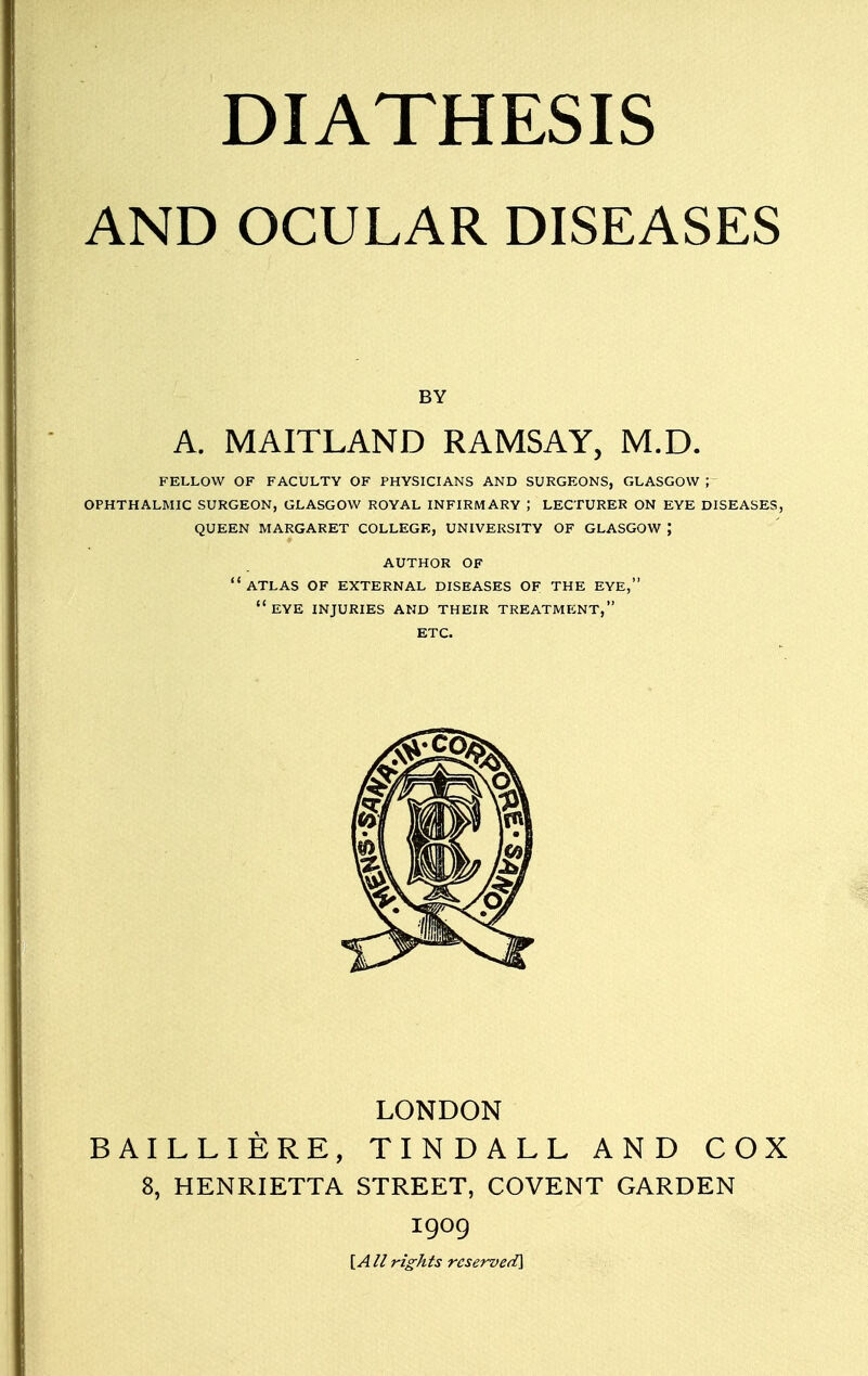 DIATHESIS AND OCULAR DISEASES BY A. MAITLAND RAMSAY, M.D. FELLOW OF FACULTY OF PHYSICIANS AND SURGEONS, GLASGOW ; OPHTHALMIC SURGEON, GLASGOW ROYAL INFIRMARY ; LECTURER ON EYE DISEASES, QUEEN MARGARET COLLEGE, UNIVERSITY OF GLASGOW ; AUTHOR OF  ATLAS OF EXTERNAL DISEASES OF THE EYE, EYE INJURIES AND THEIR TREATMENT, ETC. LONDON BAILLIERE, TINDALL AND COX 8, HENRIETTA STREET, COVENT GARDEN 1909 [A II rights reserved]