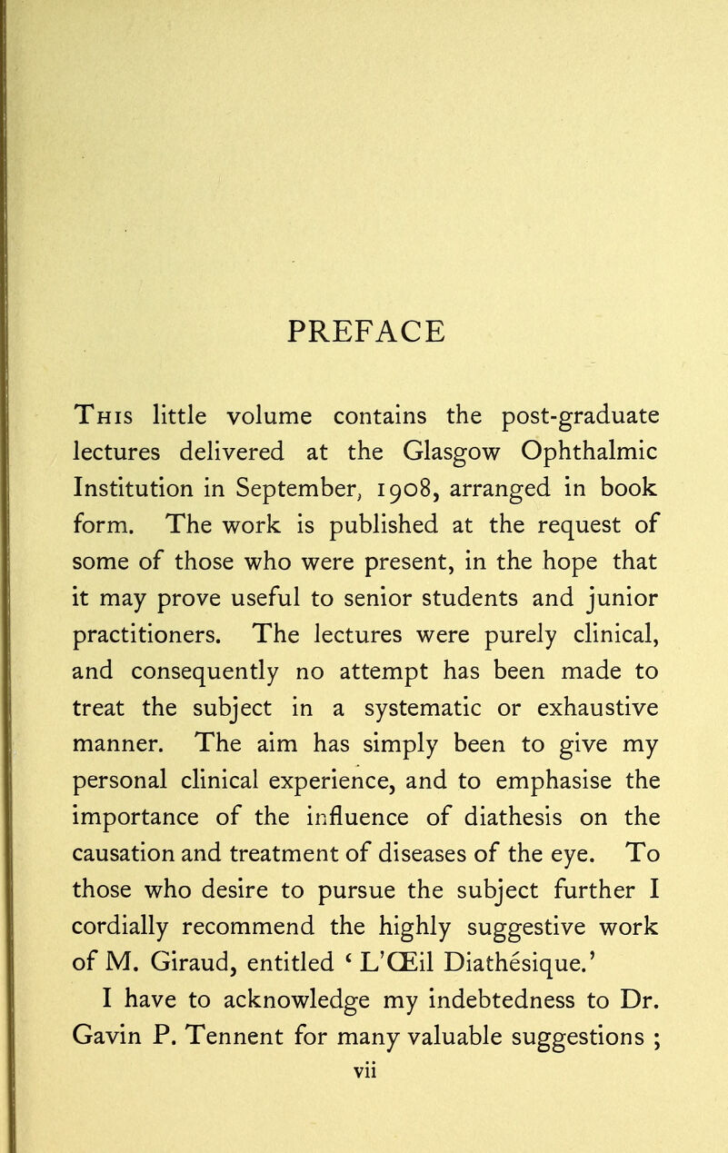 PREFACE This little volume contains the post-graduate lectures delivered at the Glasgow Ophthalmic Institution in September, 1908, arranged in book form. The work is published at the request of some of those who were present, in the hope that it may prove useful to senior students and junior practitioners. The lectures were purely clinical, and consequently no attempt has been made to treat the subject in a systematic or exhaustive manner. The aim has simply been to give my personal clinical experience, and to emphasise the importance of the influence of diathesis on the causation and treatment of diseases of the eye. To those who desire to pursue the subject further I cordially recommend the highly suggestive work of M. Giraud, entitled < L'CEil Diathesique.' I have to acknowledge my indebtedness to Dr. Gavin P. Tennent for many valuable suggestions ;