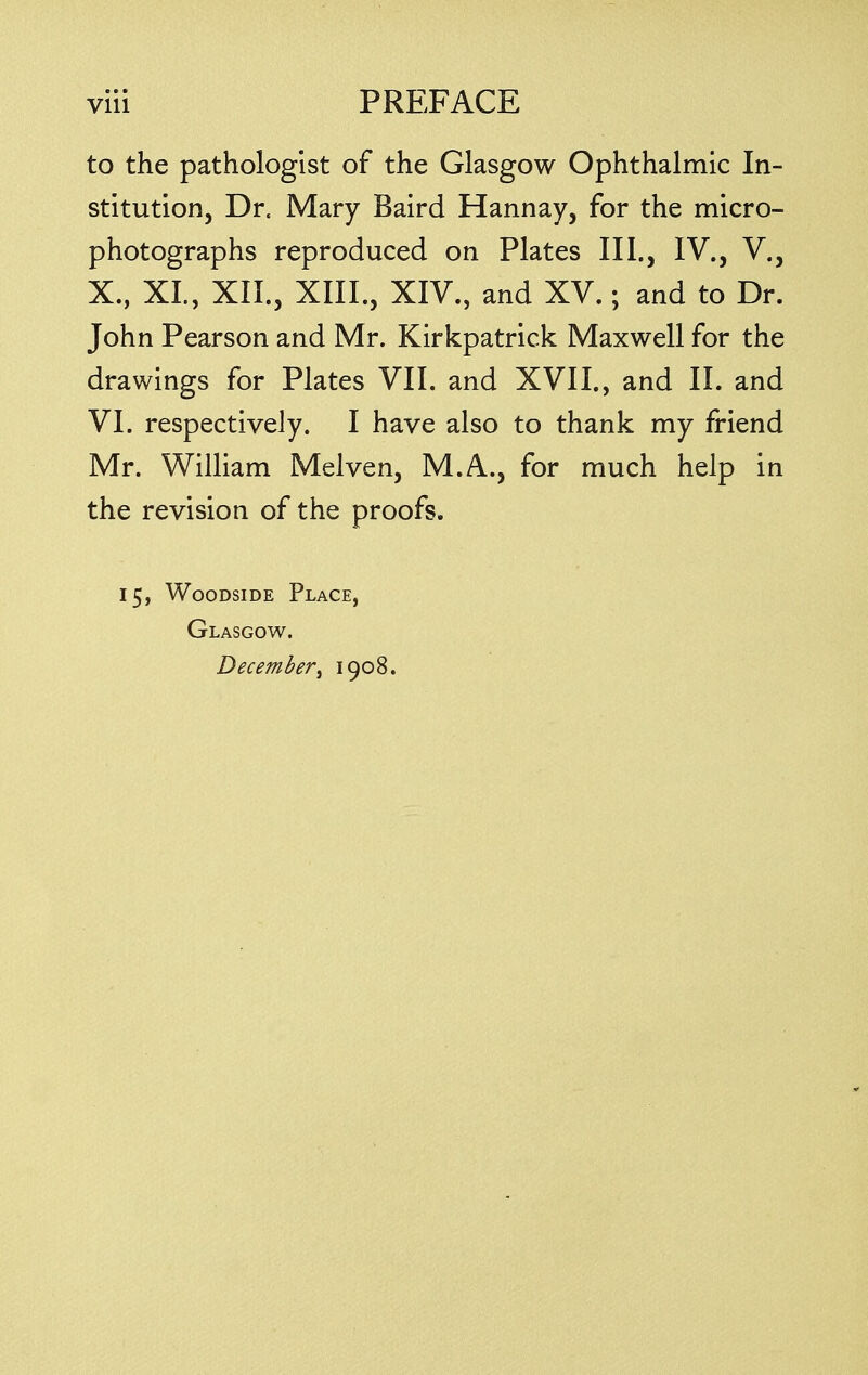 to the pathologist of the Glasgow Ophthalmic In- stitution, Dr. Mary Baird Hannay, for the micro- photographs reproduced on Plates III., IV., V., X., XL, XII., XIII., XIV., and XV.; and to Dr. John Pearson and Mr. Kirkpatrick Maxwell for the drawings for Plates VII. and XVII., and II. and VI. respectively. I have also to thank my friend Mr. William Melven, M.A., for much help in the revision of the proofs. 15, Woodside Place, Glasgow. December, 1908.