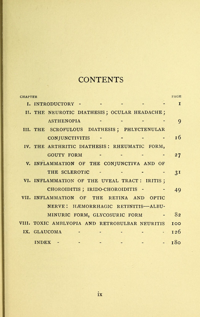 CONTENTS CHAPTER PAGE I. INTRODUCTORY ----- I II. THE NEUROTIC DIATHESIS; OCULAR HEADACHE; ASTHENOPIA - - 9 III. THE SCROFULOUS DIATHESIS ) PHLYCTENULAR CONJUNCTIVITIS - - - 16 IV. THE ARTHRITIC DIATHESIS : RHEUMATIC FORM, GOUTY FORM - - - -27 V. INFLAMMATION OF THE CONJUNCTIVA AND OF THE SCLEROTIC - - - 31 VI. INFLAMMATION OF THE UVEAL TRACT I IRITIS J CHOROIDITIS ; IRIDO-CHOROIDITIS - - 49 VII. INFLAMMATION OF THE RETINA AND OPTIC NERVE I HEMORRHAGIC RETINITIS—ALBU- MINURIC FORM, GLYCOSURIC FORM - 82 VIII. TOXIC AMBLYOPIA AND RETROBULBAR NEURITIS IOO IX. GLAUCOMA - - - - - 126 INDEX - - - - - - 180