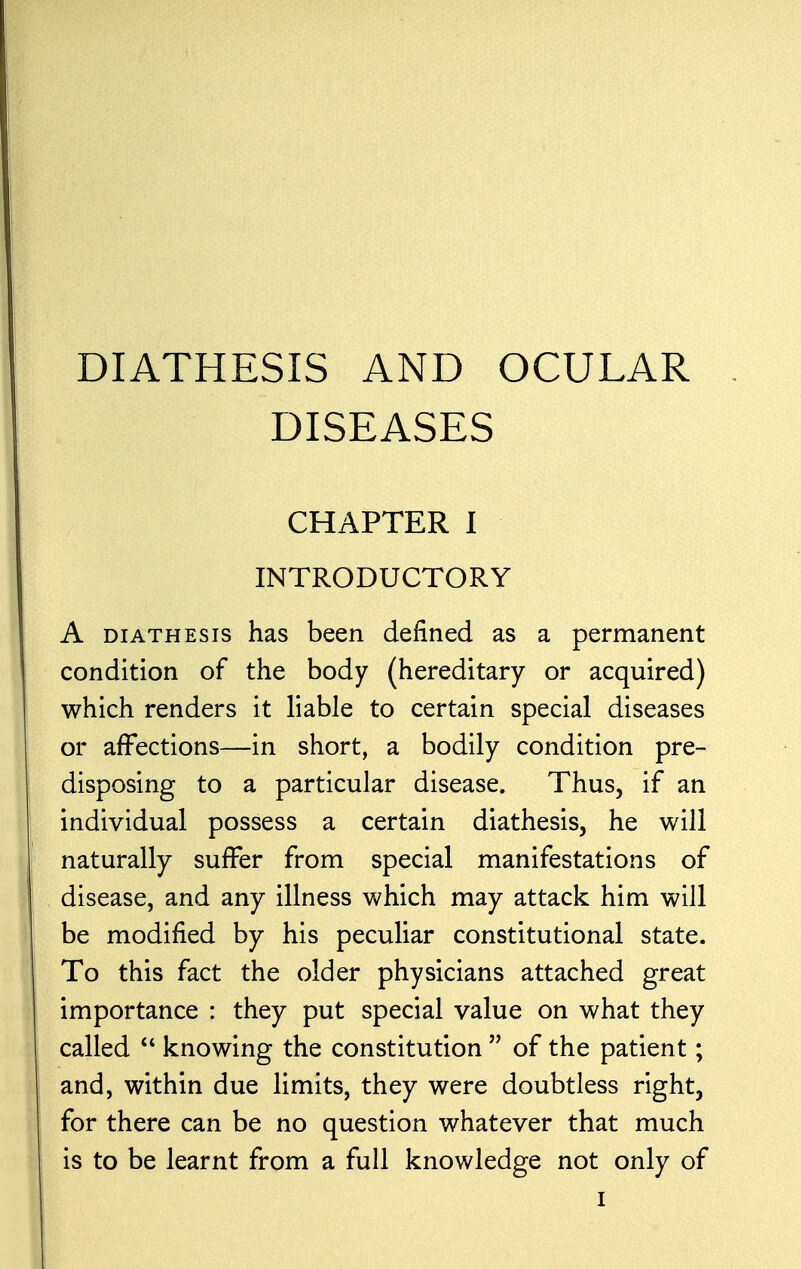 DIATHESIS AND OCULAR DISEASES CHAPTER I INTRODUCTORY A diathesis has been defined as a permanent condition of the body (hereditary or acquired) which renders it liable to certain special diseases or affections—in short, a bodily condition pre- disposing to a particular disease. Thus, if an individual possess a certain diathesis, he will naturally suffer from special manifestations of disease, and any illness which may attack him will be modified by his peculiar constitutional state. To this fact the older physicians attached great importance : they put special value on what they called  knowing the constitution  of the patient; and, within due limits, they were doubtless right, for there can be no question whatever that much is to be learnt from a full knowledge not only of