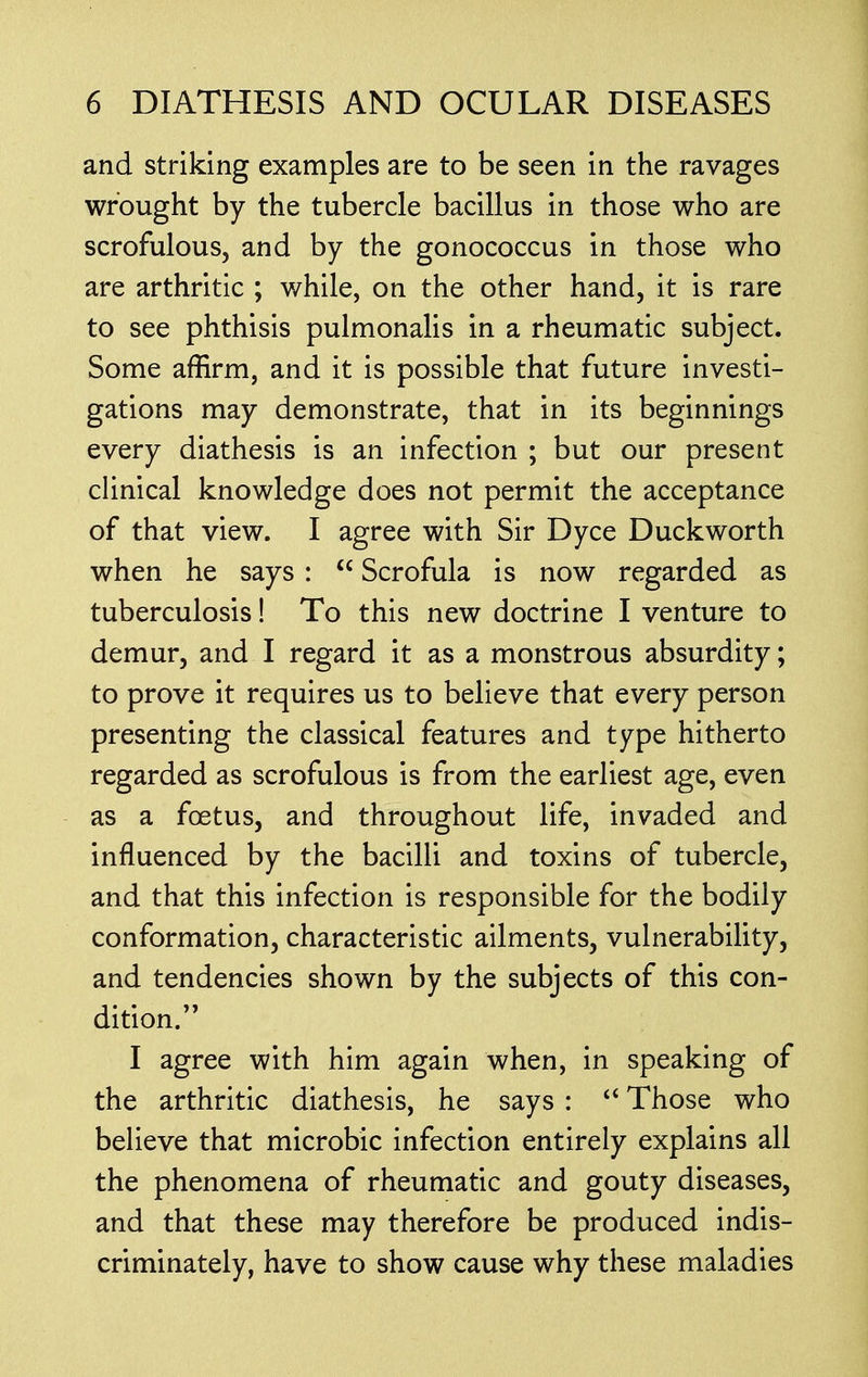 and striking examples are to be seen in the ravages wrought by the tubercle bacillus in those who are scrofulous, and by the gonococcus in those who are arthritic ; while, on the other hand, it is rare to see phthisis pulmonalis in a rheumatic subject. Some affirm, and it is possible that future investi- gations may demonstrate, that in its beginnings every diathesis is an infection ; but our present clinical knowledge does not permit the acceptance of that view. I agree with Sir Dyce Duckworth when he says :  Scrofula is now regarded as tuberculosis! To this new doctrine I venture to demur, and I regard it as a monstrous absurdity; to prove it requires us to believe that every person presenting the classical features and type hitherto regarded as scrofulous is from the earliest age, even as a fcetus, and throughout life, invaded and influenced by the bacilli and toxins of tubercle, and that this infection is responsible for the bodily conformation, characteristic ailments, vulnerability, and tendencies shown by the subjects of this con- dition. I agree with him again when, in speaking of the arthritic diathesis, he says :  Those who believe that microbic infection entirely explains all the phenomena of rheumatic and gouty diseases, and that these may therefore be produced indis- criminately, have to show cause why these maladies